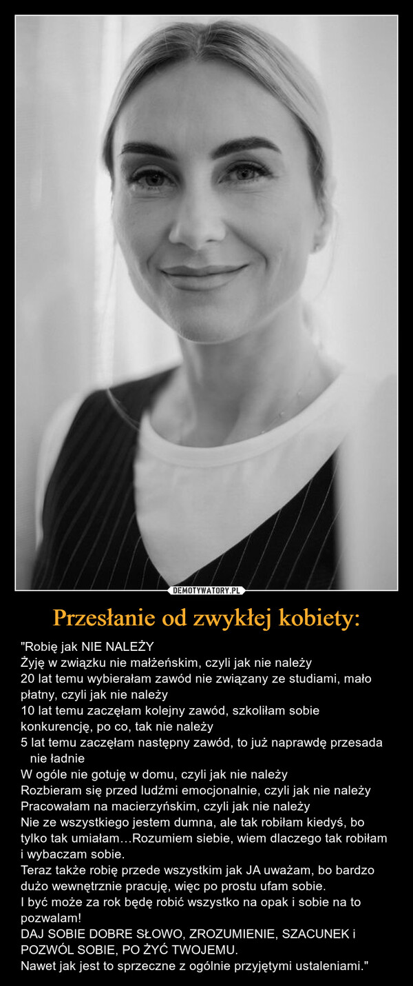 Przesłanie od zwykłej kobiety: – "Robię jak NIE NALEŻYŻyję w związku nie małżeńskim, czyli jak nie należy 20 lat temu wybierałam zawód nie związany ze studiami, mało płatny, czyli jak nie należy 10 lat temu zaczęłam kolejny zawód, szkoliłam sobie konkurencję, po co, tak nie należy 5 lat temu zaczęłam następny zawód, to już naprawdę przesada  