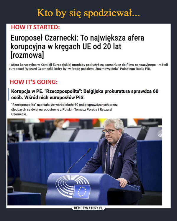  –  HOW IT STARTED: Europoseł Czarnecki: To największa afera korupcyjna w kręgach UE od 20 lat [rozmowa] - Afera korupcyjna w Komisji Europejskiej mogłaby posłużyć za scenariusz do filmu sensacyjnego - mówił europosei Ryszard Czarnecki, który był w środę gościem „Rozmowy dnia" Polskiego Radia PiK. HOW IT'S GOING: Korupcja w PE. "Rzeczpospolita": Belgijska prokuratura sprawdza 60 osób. Wśród nich europosłów PiS "Rzeczpospolita" napisała, że wśród około 60 osób sprawdzanych przez śledczych są dwaj europosłowie z Polski - Tomasz Poręba i Ryszard Czarnecki.