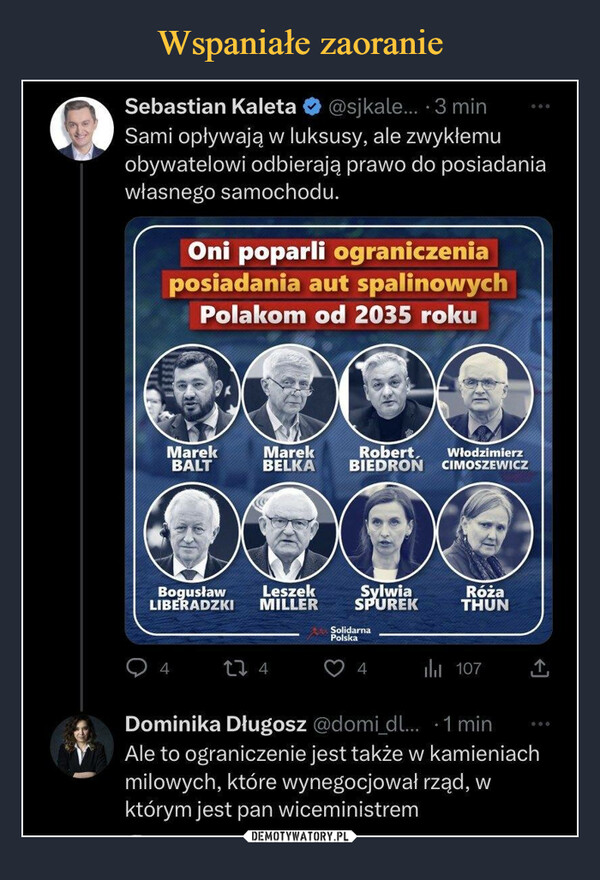  –  Sebastian Kaleta * @sjkale... • 3 min Sami opływają w luksusy, ale zwykłemu obywatelowi odbierają prawo do posiadania własnego samochodu. Oni poparli ograniczenia posiadania aut spalinowych Polakom od 2035 roku Marek Marek Robert, Włodzimierz BALT BELKA BI EDRON CIMOSZEWICZ B°WT Sylwia i..EWK. SPUREK Róża THUN 107 Dominika Długosz @domi dl_ • 1 min Ale to ograniczenie jest także w kamieniach milowych, które wynegocjował rząd, w którym jest pan wiceministrem