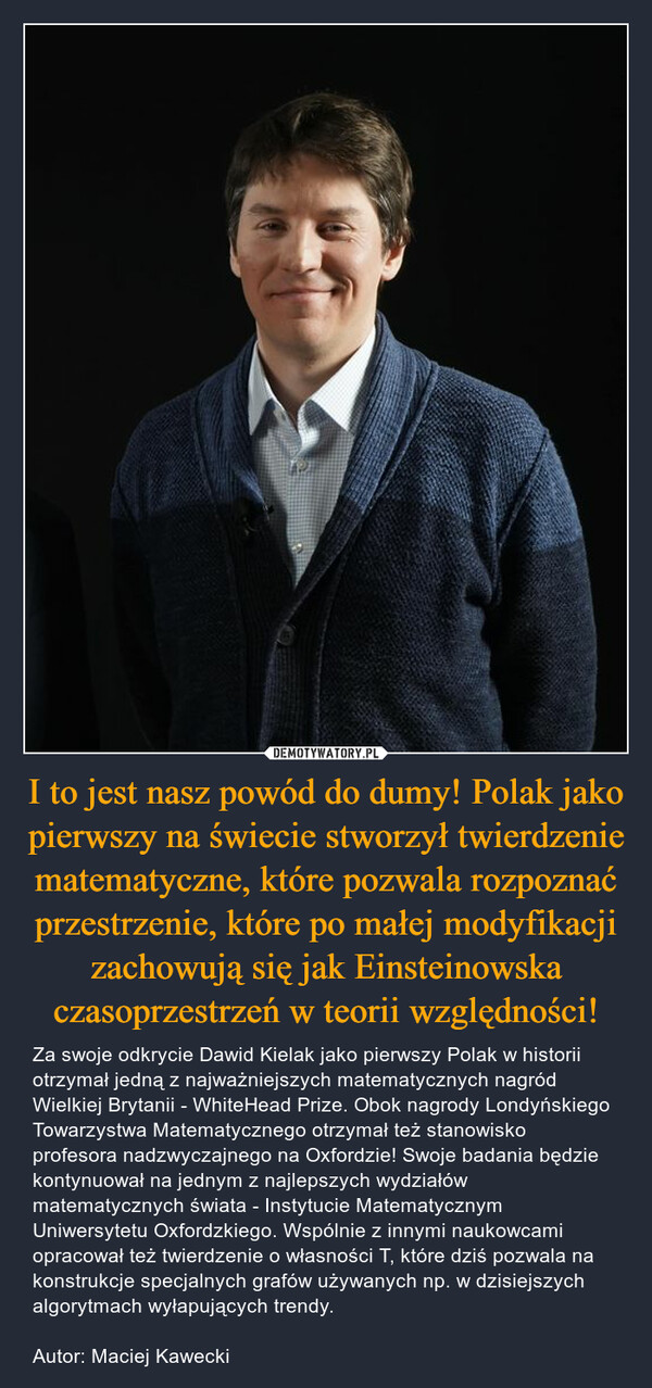 I to jest nasz powód do dumy! Polak jako pierwszy na świecie stworzył twierdzenie matematyczne, które pozwala rozpoznać przestrzenie, które po małej modyfikacji zachowują się jak Einsteinowska czasoprzestrzeń w teorii względności! – Za swoje odkrycie Dawid Kielak jako pierwszy Polak w historii otrzymał jedną z najważniejszych matematycznych nagród Wielkiej Brytanii - WhiteHead Prize. Obok nagrody Londyńskiego Towarzystwa Matematycznego otrzymał też stanowisko profesora nadzwyczajnego na Oxfordzie! Swoje badania będzie kontynuował na jednym z najlepszych wydziałów matematycznych świata - Instytucie Matematycznym Uniwersytetu Oxfordzkiego. Wspólnie z innymi naukowcami opracował też twierdzenie o własności T, które dziś pozwala na konstrukcje specjalnych grafów używanych np. w dzisiejszych algorytmach wyłapujących trendy.Autor: Maciej Kawecki 