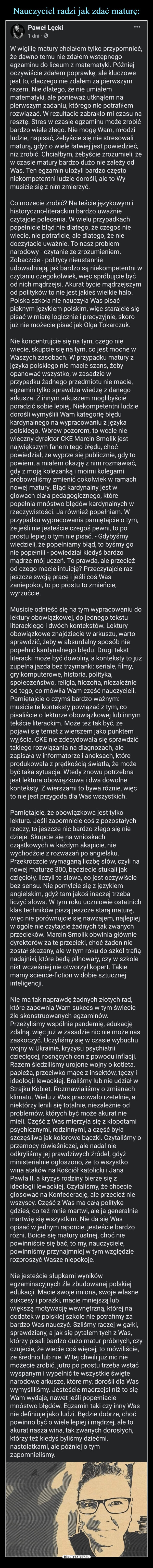  –  Paweł Lęcki1 dni.W wigilię matury chciałem tylko przypomnieć,że dawno temu nie zdałem wstępnegoegzaminu do liceum z matematyki. Późniejoczywiście zdałem poprawkę, ale kluczowejest to, dlaczego nie zdałem za pierwszymrazem. Nie dlatego, że nie umiałemmatematyki, ale ponieważ utknąłem napierwszym zadaniu, którego nie potrafiłemrozwiązać. W rezultacie zabrakło mi czasu naresztę. Stres w czasie egzaminu może zrobićbardzo wiele złego. Nie mogę Wam, młodziludzie, napisać, żebyście się nie stresowalimaturą, gdyż o wiele łatwiej jest powiedzieć,niż zrobić. Chciałbym, żebyście zrozumieli, żew czasie matury bardzo dużo nie zależy odWas. Ten egzamin ułożyli bardzo częstoniekompetentni ludzie dorośli, ale to Wymusicie się z nim zmierzyć.Co możecie zrobić? Na teście językowym ihistoryczno-literackim bardzo uważnieczytajcie polecenia. W wielu przypadkachpopełnicie błąd nie dlatego, że czegoś niewiecie, nie potraficie, ale dlatego, że niedoczytacie uważnie. To nasz problemnarodowy - czytanie ze zrozumieniem.Zobaczcie - politycy nieustannieudowadniają, jak bardzo są niekompetentni wczytaniu czegokolwiek, więc spróbujcie byćod nich mądrzejsi. Akurat bycie mądrzejszymod polityków to nie jest jakieś wielkie halo.Polska szkoła nie nauczyła Was pisaćpięknym językiem polskim, więc starajcie siępisać w miarę logicznie i precyzyjnie, skorojuż nie możecie pisać jak Olga Tokarczuk.Nie koncentrujcie się na tym, czego niewiecie, skupcie się na tym, co jest mocne wWaszych zasobach. W przypadku matury zjęzyka polskiego nie macie szans, żebyopanować wszystko, w zasadzie wprzypadku żadnego przedmiotu nie macie,egzamin tylko sprawdza wiedzę z danegoarkusza. Z innym arkuszem moglibyścieporadzić sobie lepiej. Niekompetentni ludziedorośli wymyślili Wam kategorię błędukardynalnego na wypracowaniu z językapolskiego. Wbrew pozorom, to wcale niewieczny dyrektor CKE Marcin Smolik jestnajwiększym fanem tego błędu, choćpowiedział, że wyprze się publicznie, gdy topowiem, a miałem okazję z nim rozmawiać,gdy z moją koleżanką i moimi kolegamipróbowaliśmy zmienić cokolwiek w ramachnowej matury. Błąd kardynalny jest wgłowach ciała pedagogicznego, którepopełnia mnóstwo błędów kardynalnych wrzeczywistości. Ja również popełniam. Wprzypadku wypracowania pamiętajcie o tym,że jeśli nie jesteście czegoś pewni, to poprostu lepiej o tym nie pisać. - Gdybyśmywiedzieli, że popełniamy błąd, to byśmy gonie popełnili - powiedział kiedyś bardzomądrze mój uczeń. To prawda, ale przecieżod czego macie intuicję? Przeczytajcie razjeszcze swoją pracę i jeśli coś Waszaniepokoi, to po prostu to zmieńcie,wyrzućcie.Musicie odnieść się na tym wypracowaniu dolektury obowiązkowej, do jednego tekstuliterackiego i dwóch kontekstów. Lekturyobowiązkowe znajdziecie w arkuszu, wartosprawdzić, żeby w absurdalny sposób niepopełnić kardynalnego błędu. Drugi tekstliteracki może być dowolny, a konteksty to jużzupełna jazda bez trzymanki: seriale, filmy,gry komputerowe, historia, polityka,społeczeństwo, religia, filozofia, niezależnieod tego, co mówiła Wam część nauczycieli.Pamiętajcie o czymś bardzo ważnym:musicie te konteksty powiązać z tym, copisaliście o lekturze obowiązkowej lub innymtekście literackim. Może też tak być, żepojawi się temat z wierszem jako punktemwyjścia. CKE nie zdecydowała się sprawdzićtakiego rozwiązania na diagnozach, alezapisała w informatorze i aneksach, któreprodukowała z prędkością światła, że możebyć taka sytuacja. Wtedy znowu potrzebnajest lektura obowiązkowa i dwa dowolnekonteksty. Z wierszami to bywa różnie, więcto nie jest przygoda dla Was wszystkich.Pamiętajcie, że obowiązkowa jest tylkolektura. Jeśli zapomnicie coś z pozostałychrzeczy, to jeszcze nic bardzo złego się niedzieje. Skupcie się na wnioskachcząstkowych w każdym akapicie, niewychodźcie z rozważań po angielsku.Przekroczcie wymaganą liczbę słów, czyli nanowej maturze 300, będziecie stukali jakdzięcioły, liczyli te słowa, co jest oczywiściebez sensu. Nie pomylcie się z językiemangielskim, gdyż tam jakoś inaczej trzebaliczyć słowa. W tym roku uczniowie ostatnichklas techników piszą jeszcze starą maturę,więc nie porównujcie się nawzajem, najlepiejw ogóle nie czytajcie żadnych tak zwanychprzecieków. Marcin Smolik obwinia główniedyrektorów za te przecieki, choć żaden niezostał skazany, ale w tym roku do szkół trafiąnadajniki, które będą pilnowały, czy w szkolenikt wcześniej nie otworzył kopert. Takiemamy science-fiction w dobie sztucznejinteligencji.Nie ma tak naprawdę żadnych złotych rad,które zapewnią Wam sukces w tym świecieźle skonstruowanych egzaminów.Przeżyliśmy wspólnie pandemię, edukacjęzdalną, więc już w zasadzie nic nie może naszaskoczyć. Uczyliśmy się w czasie wybuchuwojny w Ukrainie, kryzysu psychiatriidziecięcej, rosnących cen z powodu inflacji.Razem śledziliśmy urojone wojny o kotleta,papieża, przeciwko mące z insektów, tęczy iideologii lewackiej. Braliśmy lub nie udział wStrajku Kobiet. Rozmawialiśmy o zmianachklimatu. Wielu z Was pracowało rzetelnie, aniektórzy lenili się totalnie, niezależnie odproblemów, których być może akurat niemieli. Część z Was mierzyła się z kłopotamipsychicznymi, rodzinnymi, a część byłaszczęśliwa jak kolorowe bączki. Czytaliśmy oprzemocy rówieśniczej, ale nadal nieodkryliśmy jej prawdziwych źródeł, gdyżministerialnie ogłoszono, że to wszystkowina ataków na Kościół katolicki i JanaPawła II, a kryzys rodziny bierze się zideologii lewackiej. Czytaliśmy, że chceciegłosować na Konfederację, ale przecież niewszyscy. Część z Was ma całą politykęgdzieś, co też mnie martwi, ale ja generalniemartwię się wszystkim. Nie da się Wasopisać w jednym raporcie, jesteście bardzoróżni. Boicie się matury ustnej, choć niepowinniście się bać, to my, nauczyciele,powinniśmy przynajmniej w tym względzierozproszyć Wasze niepokoje.którzy pisaliczujecie, żewiecietej chwiliNie jesteście słupkami wynikówegzaminacyjnych źle zbudowanej polskiejedukacji. Macie swoje imiona, swoje własnesukcesy i porażki, macie mniejszą lubwiększą motywację wewnętrzną, której nadodatek w polskiej szkole nie potrafimy zabardzo Was nauczyć. Szliśmy raczej w gałki,sprawdziany, a jak się pytałem tych z Was,bardzo dużo matur próbnych, czycoś więcej, to mówiliście,że średnio lub nie. Wjuż nic niemożecie zrobić, jutro po prostu trzeba wstaćwyspanym i wypełnić te wszystkie świętenarodowe arkusze, które my, dorośli dla Waswymyśliliśmy. Jesteście mądrzejsi niż to sięWam wydaje, nawet jeśli popełniaciemnóstwo błędów. Egzamin taki czy inny Wasnie definiuje jako ludzi. Będzie dobrze, choćpowinno być o wiele lepiej i mądrzej, ale toakurat nasza wina, tak zwanych dorosłych,którzy też kiedyś byliśmy dziećmi,nastolatkami, ale później o tymzapomnieliśmy.