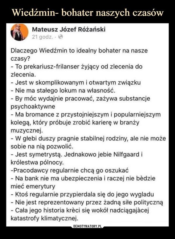  –  Mateusz Józef Różański21 godz.Dlaczego Wiedźmin to idealny bohater na naszeczasy?- To prekariusz-frilanser żyjący od zlecenia dozlecenia.- Jest w skomplikowanym i otwartym związku- Nie ma stałego lokum na własność.- By móc wydajnie pracować, zażywa substancjepsychoaktywne- Ma bromance z przystojniejszym i popularniejszymkolegą, który próbuje zrobić karierę w branżymuzycznej.- W głebi duszy pragnie stabilnej rodziny, ale nie możesobie na nią pozwolić.- Jest symetrystą. Jednakowo jebie Nilfgaard ikrólestwa pólnocy.-Pracodawcy regularnie chcą go oszukać- Na bank nie ma ubezpieczenia i raczej nie bedziemieć emerytury- Ktoś regularnie przypierdala się do jego wygladu- Nie jest reprezentowany przez żadną siłe polityczną- Cała jego historia krèci się wokół nadciągającejkatastrofy klimatycznej.