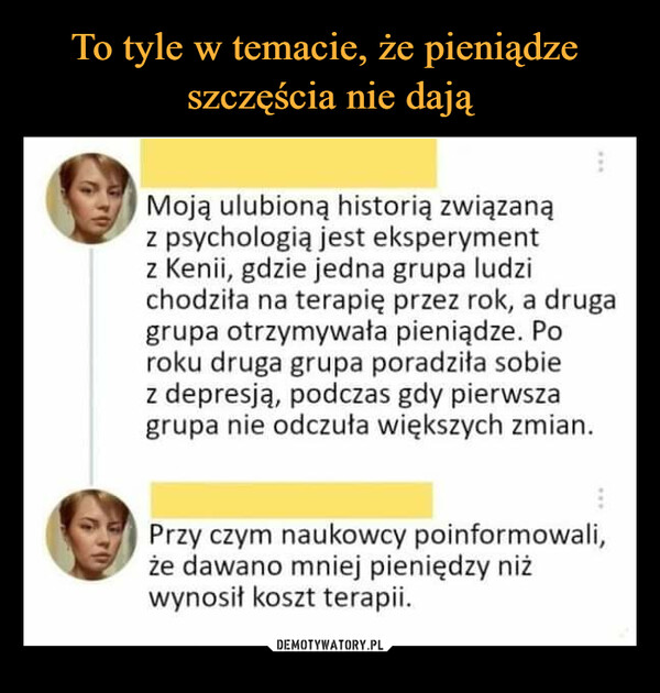  –  Moją ulubioną historią związanąz psychologią jest eksperymentz Kenii, gdzie jedna grupa ludzichodziła na terapię przez rok, a drugagrupa otrzymywała pieniądze. Poroku druga grupa poradziła sobiez depresją, podczas gdy pierwszagrupa nie odczuła większych zmian.Przy czym naukowcy poinformowali,że dawano mniej pieniędzy niżwynosił koszt terapii.