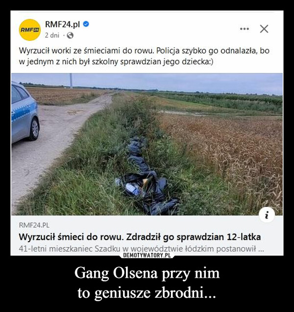 Gang Olsena przy nimto geniusze zbrodni... –  RMF24RMF24.pl2 dni...Wyrzucił worki ze śmieciami do rowu. Policja szybko go odnalazła, bow jednym z nich był szkolny sprawdzian jego dziecka:)INRMF24.PLWyrzucił śmieci do rowu. Zdradził go sprawdzian 12-latka41-letni mieszkaniec Szadku w województwie łódzkim postanowił ...