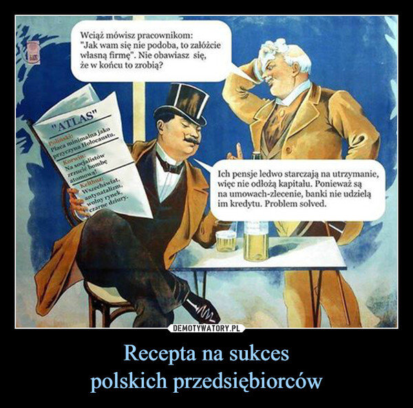 Recepta na sukcespolskich przedsiębiorców –  16.105.Wciąż mówisz pracownikom:"Jak wam się nie podoba, to załóżciewłasną firmę". Nie obawiasz się,że w końcu to zrobią?"ATLAS"PolińskiPlaca minimalna jakoprzyczyna Holocaustu.Korwin:Na socjalistówzrzucić bombęatomowalKelthur:Wszechświat.antynatalizm,wolny rynek,czarne dziury.Ich pensje ledwo starczają na utrzymanie,więc nie odłożą kapitalu. Ponieważ sąna umowach-zlecenie, banki nie udzieląim kredytu. Problem solved.