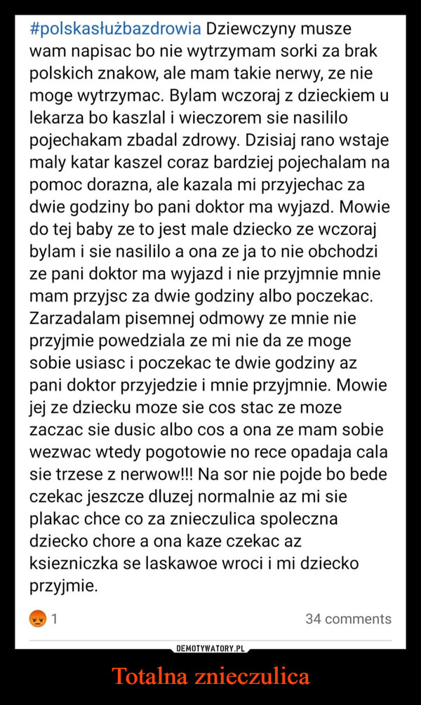 Totalna znieczulica –  #polskasłużbazdrowia Dziewczyny muszewam napisac bo nie wytrzymam sorki za brakpolskich znakow, ale mam takie nerwy, ze niemoge wytrzymac. Bylam wczoraj z dzieckiem ulekarza bo kaszlal i wieczorem sie nasililopojechakam zbadal zdrowy. Dzisiaj rano wstajemaly katar kaszel coraz bardziej pojechalam napomoc dorazna, ale kazala mi przyjechac zadwie godziny bo pani doktor ma wyjazd. Mowiedo tej baby ze to jest male dziecko ze wczorajbylam i sie nasililo a ona ze ja to nie obchodzize pani doktor ma wyjazd i nie przyjmnie mniemam przyjsc za dwie godziny albo poczekac.Zarzadalam pisemnej odmowy ze mnie nieprzyjmie powedziala ze mi nie da ze mogesobie usiasc i poczekac te dwie godziny azpani doktor przyjedzie i mnie przyjmnie. Mowiejej ze dziecku moze sie cos stac ze mozezaczac sie dusic albo cos a ona ze mam sobiewezwac wtedy pogotowie no rece opadaja calasie trzese z nerwow!!! Na sor nie pojde bo bedeczekac jeszcze dluzej normalnie az mi sieplakac chce co za znieczulica spolecznadziecko chore a ona kaze czekac azksiezniczka se laskawoe wroci i mi dzieckoprzyjmie.134 comments