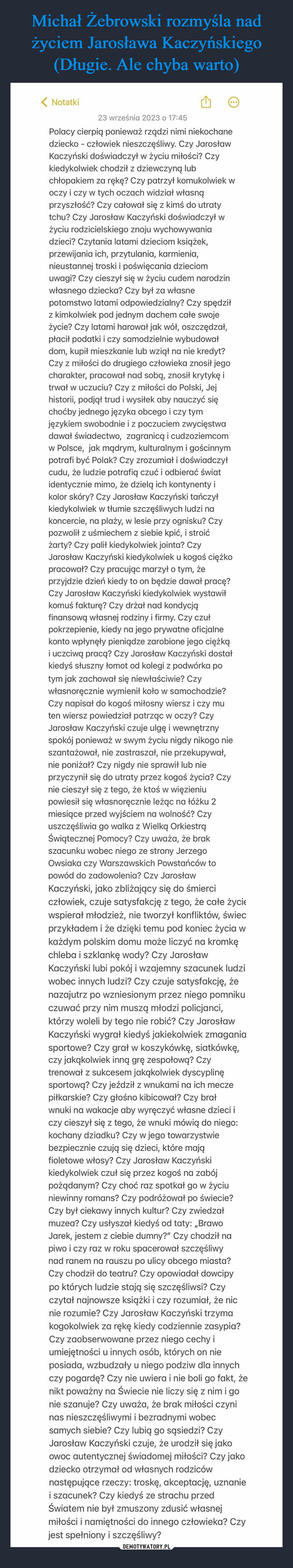  –  < Notatki23 września 2023 o 17:45Polacy cierpią ponieważ rządzi nimi niekochanedziecko - człowiek nieszczęśliwy. Czy JarosławKaczyński doświadczył w życiu miłości? Czykiedykolwiek chodził z dziewczyną lubchłopakiem za rękę? Czy patrzył komukolwiek woczy i czy w tych oczach widział własnąprzyszłość? Czy całował się z kimś do utratytchu? Czy Jarosław Kaczyński doświadczył wżyciu rodzicielskiego znoju wychowywaniadzieci? Czytania latami dzieciom książek,przewijania ich, przytulania, karmienia,nieustannej troski i poświęcania dzieciomuwagi? Czy cieszył się w życiu cudem narodzinwłasnego dziecka? Czy był za własnepotomstwo latami odpowiedzialny? Czy spędziłz kimkolwiek pod jednym dachem całe swojeżycie? Czy latami harował jak wół, oszczędzał,płacił podatki i czy samodzielnie wybudowałdom, kupił mieszkanie lub wziął na nie kredyt?Czy z miłości do drugiego człowieka znosił jegocharakter, pracował nad sobą, znosił krytykę itrwał w uczuciu? Czy z miłości do Polski, Jejhistorii, podjął trud i wysiłek aby nauczyć sięchoćby jednego języka obcego i czy tymjęzykiem swobodnie i z poczuciem zwycięstwadawał świadectwo, zagranicą i cudzoziemcomw Polsce, jak mądrym, kulturalnym i gościnnympotrafi być Polak? Czy zrozumiał i doświadczyłcudu, że ludzie potrafią czuć i odbierać światidentycznie mimo, że dzielą ich kontynenty ikolor skóry? Czy Jarosław Kaczyński tańczyłkiedykolwiek w tłumie szczęśliwych ludzi nakoncercie, na plaży, w lesie przy ognisku? Czypozwolił z uśmiechem z siebie kpić, i stroićżarty? Czy palił kiedykolwiek jointa? CzyJarosław Kaczyński kiedykolwiek u kogoś ciężkopracował? Czy pracując marzył o tym, żeprzyjdzie dzień kiedy to on będzie dawał pracę?Czy Jarosław Kaczyński kiedykolwiek wystawiłkomuś fakturę? Czy drżał nad kondycjąfinansową własnej rodziny i firmy. Czy czułpokrzepienie, kiedy na jego prywatne oficjalnekonto wpłynęły pieniądze zarobione jego ciężkąi uczciwą pracą? Czy Jarosław Kaczyński dostałkiedyś słuszny łomot od kolegi z podwórka potym jak zachował się niewłaściwie? Czywłasnoręcznie wymienił koło w samochodzie?Czy napisał do kogoś miłosny wiersz i czy muten wiersz powiedział patrząc w oczy? CzyJarosław Kaczyński czuje ulgę i wewnętrznyspokój ponieważ w swym życiu nigdy nikogo nieszantażował, nie zastraszał, nie przekupywał,nie poniżał? Czy nigdy nie sprawił lub nieprzyczynił się do utraty przez kogoś życia? Czynie cieszył się z tego, że ktoś w więzieniupowiesił się własnoręcznie leżąc na łóżku 2miesiące przed wyjściem na wolność? Czyuszczęśliwia go walka z Wielką OrkiestrąŚwiątecznej Pomocy? Czy uważa, że brakszacunku wobec niego ze strony JerzegoOwsiaka czy Warszawskich Powstańców topowód do zadowolenia? Czy JarosławKaczyński, jako zbliżający się do śmierciczłowiek, czuje satysfakcję z tego, że całe życiewspierał młodzież, nie tworzył konfliktów, świecprzykładem i że dzięki temu pod koniec życia wkażdym polskim domu może liczyć na kromkęchleba i szklankę wody? Czy JarosławKaczyński lubi pokój i wzajemny szacunek ludziwobec innych ludzi? Czy czuje satysfakcję, żenazajutrz po wzniesionym przez niego pomnikuczuwać przy nim muszą młodzi policjanci,którzy woleli by tego nie robić? Czy JarosławKaczyński wygrał kiedyś jakiekolwiek zmaganiasportowe? Czy grał w koszykówkę, siatkówkę,czy jakąkolwiek inną grę zespołową? Czytrenował z sukcesem jakąkolwiek dyscyplinęsportową? Czy jeździł z wnukami na ich meczepiłkarskie? Czy głośno kibicował? Czy brałwnuki na wakacje aby wyręczyć własne dzieci iczy cieszył się z tego, że wnuki mówią do niego:kochany dziadku? Czy w jego towarzystwiebezpiecznie czują się dzieci, które mająfioletowe włosy? Czy Jarosław Kaczyńskikiedykolwiek czuł się przez kogoś na zabójpożądanym? Czy choć raz spotkał go w życiuniewinny romans? Czy podróżował po świecie?Czy był ciekawy innych kultur? Czy zwiedzałmuzea? Czy usłyszał kiedyś od taty: ,,BrawoJarek, jestem z ciebie dumny?" Czy chodził napiwo i czy raz w roku spacerował szczęśliwynad ranem na rauszu po ulicy obcego miasta?Czy chodził do teatru? Czy opowiadał dowcipypo których ludzie stają się szczęśliwsi? Czyczytał najnowsze książki i czy rozumiał, że nicnie rozumie? Czy Jarosław Kaczyński trzymakogokolwiek za rękę kiedy codziennie zasypia?Czy zaobserwowane przez niego cechy iumiejętności u innych osób, których on nieposiada, wzbudzały u niego podziw dla innychczy pogardę? Czy nie uwiera i nie boli go fakt, żenikt poważny na Świecie nie liczy się z nim i gonie szanuje? Czy uważa, że brak miłości czyninas nieszczęśliwymi i bezradnymi wobecsamych siebie? Czy lubią go sąsiedzi? CzyJarosław Kaczyński czuje, że urodził się jakoowoc autentycznej świadomej miłości? Czy jakodziecko otrzymał od własnych rodzicównastępujące rzeczy: troskę, akceptację, uznaniei szacunek? Czy kiedyś ze strachu przedŚwiatem nie był zmuszony zdusić własnejmiłości i namiętności do innego człowieka? Czyjest spełniony i szczęśliwy?