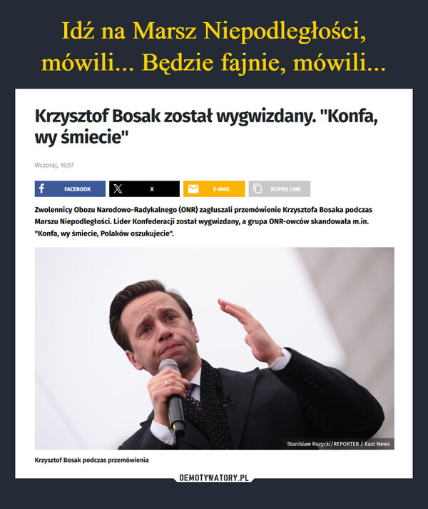  –  Krzysztof Bosak został wygwizdany. "Konfa,wy śmiecie"Wczoraj, 16:57f FACEBOOKX XZwolennicy Obozu Narodowo-Radykalnego (ONR) zagłuszali przemówienie Krzysztofa Bosaka podczasmarszu Niepodległości. Lider Konfederacji został wygwizdany, a grupa ONR-owców skandowała m.in."Konfa, wy śmiecie, Polaków oszukujecie".Krzysztof Bosak podczas przemówieniaE-MAILKOPIUJ LINKStanislaw Rozycki/REPORTER / East News