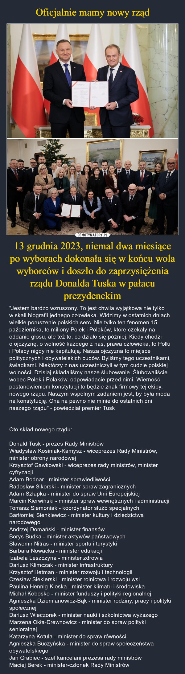 13 grudnia 2023, niemal dwa miesiące po wyborach dokonała się w końcu wola wyborców i doszło do zaprzysiężenia rządu Donalda Tuska w pałacu prezydenckim – "Jestem bardzo wzruszony. To jest chwila wyjątkowa nie tylko w skali biografii jednego człowieka. Widzimy w ostatnich dniach wielkie poruszenie polskich serc. Nie tylko ten fenomen 15 października, te miliony Polek i Polaków, które czekały na oddanie głosu, ale też to, co działo się później. Kiedy chodzi o ojczyznę, o wolność każdego z nas, prawa człowieka, to Polki i Polacy nigdy nie kapitulują. Nasza ojczyzna to miejsce politycznych i obywatelskich cudów. Byliśmy tego uczestnikami, świadkami. Niektórzy z nas uczestniczyli w tym cudzie polskiej wolności. Dzisiaj składaliśmy nasze ślubowanie. Ślubowaliście wobec Polek i Polaków, odpowiadacie przed nimi. Wierność postanowieniom konstytucji to będzie znak firmowy tej ekipy, nowego rządu. Naszym wspólnym zadaniem jest, by była moda na konstytucję. Ona na pewno nie minie do ostatnich dni naszego rządu" - powiedział premier TuskOto skład nowego rządu:Donald Tusk - prezes Rady MinistrówWładysław Kosiniak-Kamysz - wiceprezes Rady Ministrów, minister obrony narodowejKrzysztof Gawkowski - wiceprezes rady ministrów, minister cyfryzacjiAdam Bodnar - minister sprawiedliwościRadosław Sikorski - minister spraw zagranicznychAdam Szłapka - minister do spraw Unii EuropejskiejMarcin Kierwiński - minister spraw wewnętrznych i administracjiTomasz Siemoniak - koordynator służb specjalnychBartłomiej Sienkiewicz - minister kultury i dziedzictwa narodowegoAndrzej Domański - minister finansówBorys Budka - minister aktywów państwowychSławomir Nitras - minister sportu i turystykiBarbara Nowacka - minister edukacjiIzabela Leszczyna - minister zdrowiaDariusz Klimczak - minister infrastrukturyKrzysztof Hetman - minister rozwoju i technologiiCzesław Siekierski - minister rolnictwa i rozwoju wsiPaulina Hennig-Kloska - minister klimatu i środowiskaMichał Kobosko - minister funduszy i polityki regionalnejAgnieszka Dziemianowicz-Bąk - minister rodziny, pracy i polityki społecznejDariusz Wieczorek - minister nauki i szkolnictwa wyższegoMarzena Okła-Drewnowicz - minister do spraw polityki senioralnejKatarzyna Kotula - minister do spraw równościAgnieszka Buczyńska - minister do spraw społeczeństwa obywatelskiegoJan Grabiec - szef kancelarii prezesa rady ministrówMaciej Berek - minister-członek Rady Ministrów 