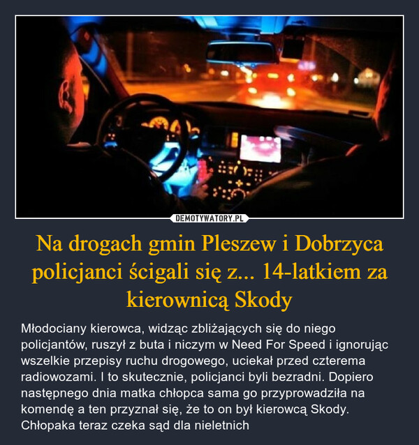 Na drogach gmin Pleszew i Dobrzyca policjanci ścigali się z... 14-latkiem za kierownicą Skody – Młodociany kierowca, widząc zbliżających się do niego policjantów, ruszył z buta i niczym w Need For Speed i ignorując wszelkie przepisy ruchu drogowego, uciekał przed czterema radiowozami. I to skutecznie, policjanci byli bezradni. Dopiero następnego dnia matka chłopca sama go przyprowadziła na komendę a ten przyznał się, że to on był kierowcą Skody. Chłopaka teraz czeka sąd dla nieletnich 