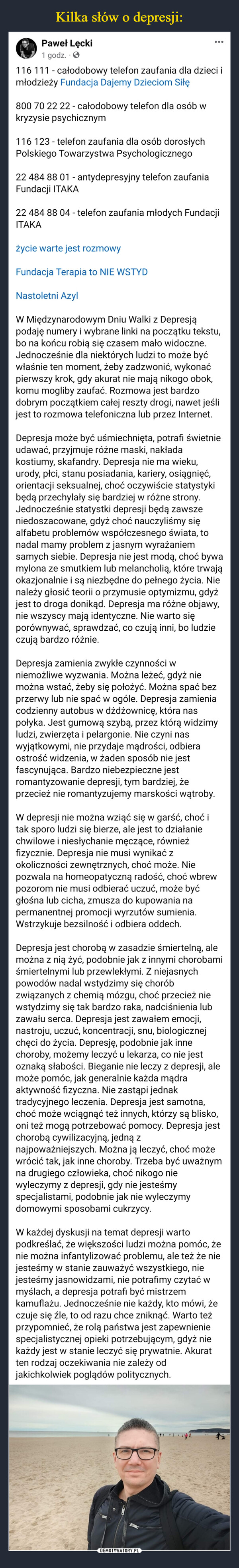  –  Paweł Lęcki1 godz. . ✪116 111 - całodobowy telefon zaufania dla dzieci imłodzieży Fundacja Dajemy Dzieciom Siłę800 70 22 22 - całodobowy telefon dla osób wkryzysie psychicznym116 123 - telefon zaufania dla osób dorosłychPolskiego Towarzystwa Psychologicznego22 484 88 01 - antydepresyjny telefon zaufaniaFundacji ITAKA●●●22 484 88 04 - telefon zaufania młodych FundacjiITAKAżycie warte jest rozmowyFundacja Terapia to NIE WSTYDNastoletni AzylW Międzynarodowym Dniu Walki z Depresjąpodaję numery i wybrane linki na początku tekstu,bo na końcu robią się czasem mało widoczne.Jednocześnie dla niektórych ludzi to może byćwłaśnie ten moment, żeby zadzwonić, wykonaćpierwszy krok, gdy akurat nie mają nikogo obok,komu mogliby zaufać. Rozmowa jest bardzodobrym początkiem całej reszty drogi, nawet jeślijest to rozmowa telefoniczna lub przez Internet.Depresja może być uśmiechnięta, potrafi świetnieudawać, przyjmuje różne maski, nakładakostiumy, skafandry. Depresja nie ma wieku,urody, płci, stanu posiadania, kariery, osiągnięć,orientacji seksualnej, choć oczywiście statystykibędą przechylały się bardziej w różne strony.Jednocześnie statystki depresji będą zawszeniedoszacowane, gdyż choć nauczyliśmy sięalfabetu problemów współczesnego świata, tonadal mamy problem z jasnym wyrażaniemsamych siebie. Depresja nie jest modą, choć bywamylona ze smutkiem lub melancholią, które trwająokazjonalnie i są niezbędne do pełnego życia. Nienależy głosić teorii o przymusie optymizmu, gdyżjest to droga donikąd. Depresja ma różne objawy,nie wszyscy mają identyczne. Nie warto sięporównywać, sprawdzać, co czują inni, bo ludzieczują bardzo różnie.Depresja zamienia zwykłe czynności wniemożliwe wyzwania. Można leżeć, gdyż niemożna wstać, żeby się położyć. Można spać bezprzerwy lub nie spać w ogóle. Depresja zamieniacodzienny autobus w dżdżownicę, która naspołyka. Jest gumową szybą, przez którą widzimyludzi, zwierzęta i pelargonie. Nie czyni naswyjątkowymi, nie przydaje mądrości, odbieraostrość widzenia, w żaden sposób nie jestfascynująca. Bardzo niebezpieczne jestromantyzowanie depresji, tym bardziej, żeprzecież nie romantyzujemy marskości wątroby.W depresji nie można wziąć się w garść, choć itak sporo ludzi się bierze, ale jest to działaniechwilowe i niesłychanie męczące, równieżfizycznie. Depresja nie musi wynikać zokoliczności zewnętrznych, choć może. Niepozwala na homeopatyczną radość, choć wbrewpozorom nie musi odbierać uczuć, może byćgłośna lub cicha, zmusza do kupowania napermanentnej promocji wyrzutów sumienia.Wstrzykuje bezsilność i odbiera oddech.Depresja jest chorobą w zasadzie śmiertelną, alemożna z nią żyć, podobnie jak z innymi chorobamiśmiertelnymi lub przewlekłymi. Z niejasnychpowodów nadal wstydzimy się choróbzwiązanych z chemią mózgu, choć przecież niewstydzimy się tak bardzo raka, nadciśnienia lubzawału serca. Depresja jest zawałem emocji,nastroju, uczuć, koncentracji, snu, biologicznejchęci do życia. Depresję, podobnie jak innechoroby, możemy leczyć u lekarza, co nie jestoznaką słabości. Bieganie nie leczy z depresji, alemoże pomóc, jak generalnie każda mądraaktywność fizyczna. Nie zastąpi jednaktradycyjnego leczenia. Depresja jest samotna,choć może wciągnąć też innych, którzy są blisko,oni też mogą potrzebować pomocy. Depresja jestchorobą cywilizacyjną, jedną znajpoważniejszych. Można ją leczyć, choć możewrócić tak, jak inne choroby. Trzeba być uważnymna drugiego człowieka, choć nikogo niewyleczymy z depresji, gdy nie jesteśmyspecjalistami, podobnie jak nie wyleczymydomowymi sposobami cukrzycy.W każdej dyskusji na temat depresji wartopodkreślać, że większości ludzi można pomóc, żenie można infantylizować problemu, ale też że niejesteśmy w stanie zauważyć wszystkiego, niejesteśmy jasnowidzami, nie potrafimy czytać wmyślach, a depresja potrafi być mistrzemkamuflażu. Jednocześnie nie każdy, kto mówi, żeczuje się źle, to od razu chce zniknąć. Warto teżprzypomnieć, że rolą państwa jest zapewnieniespecjalistycznej opieki potrzebującym, gdyż niekażdy jest w stanie leczyć się prywatnie. Akuratten rodzaj oczekiwania nie zależy odjakichkolwiek poglądów politycznych.