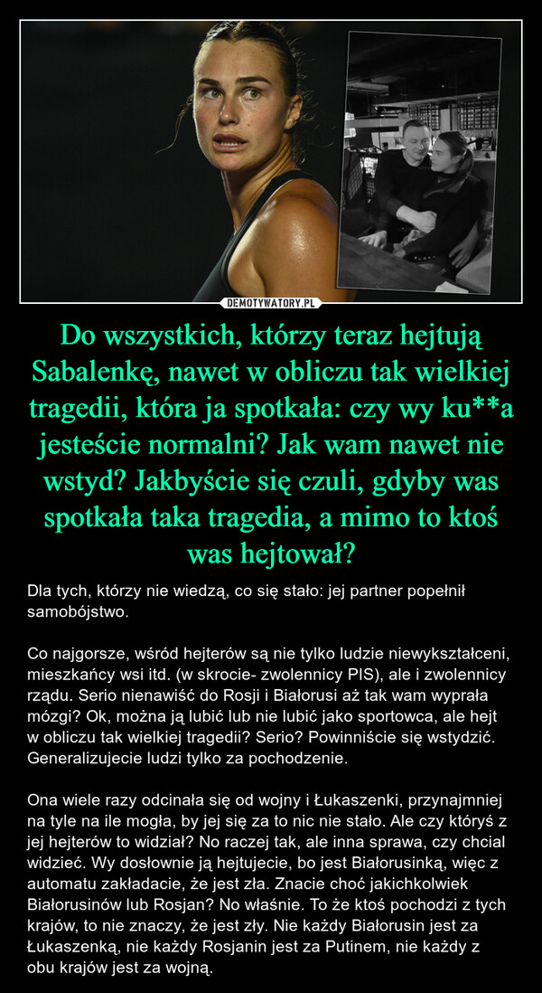 Do wszystkich, którzy teraz hejtują Sabalenkę, nawet w obliczu tak wielkiej tragedii, która ja spotkała: czy wy ku**a jesteście normalni? Jak wam nawet nie wstyd? Jakbyście się czuli, gdyby was spotkała taka tragedia, a mimo to ktoś was hejtował? – Dla tych, którzy nie wiedzą, co się stało: jej partner popełnił samobójstwo.Co najgorsze, wśród hejterów są nie tylko ludzie niewykształceni, mieszkańcy wsi itd. (w skrocie- zwolennicy PIS), ale i zwolennicy rządu. Serio nienawiść do Rosji i Białorusi aż tak wam wyprała mózgi? Ok, można ją lubić lub nie lubić jako sportowca, ale hejt w obliczu tak wielkiej tragedii? Serio? Powinniście się wstydzić. Generalizujecie ludzi tylko za pochodzenie. Ona wiele razy odcinała się od wojny i Łukaszenki, przynajmniej na tyle na ile mogła, by jej się za to nic nie stało. Ale czy któryś z jej hejterów to widział? No raczej tak, ale inna sprawa, czy chcial widzieć. Wy dosłownie ją hejtujecie, bo jest Białorusinką, więc z automatu zakładacie, że jest zła. Znacie choć jakichkolwiek Białorusinów lub Rosjan? No właśnie. To że ktoś pochodzi z tych krajów, to nie znaczy, że jest zły. Nie każdy Białorusin jest za Łukaszenką, nie każdy Rosjanin jest za Putinem, nie każdy z obu krajów jest za wojną. 