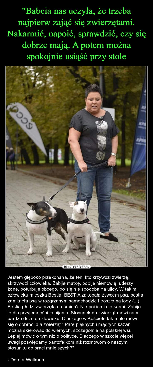  – Jestem głęboko przekonana, że ten, kto krzywdzi zwierzę, skrzywdzi człowieka. Zabije matkę, pobije niemowlę, uderzy żonę, poturbuje obcego, bo się nie spodoba na ulicy. W takim człowieku mieszka Bestia. BESTIA zakopała żywcem psa, bestia zamknęła psa w rozgrzanym samochodzie i poszło na lody (...) Bestia głodzi zwierzęta na śmierć. Nie poi ich i nie karmi. Zabija je dla przyjemności zabijania. Stosunek do zwierząt mówi nam bardzo dużo o człowieku. Dlaczego w Kościele tak mało mówi się o dobroci dla zwierząt? Parę pięknych i mądrych kazań można skierować do wiernych, szczególnie na polskiej wsi. Lepiej mówić o tym niż o polityce. Dlaczego w szkole więcej uwagi poświęcamy pantofelkom niż rozmowom o naszym stosunku do braci mniejszych?"- Dorota Wellman SCCOKPM