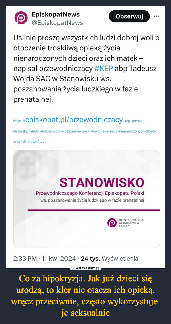 Co za hipokryzja. Jak już dzieci się urodzą, to kler nie otacza ich opieką, wręcz przeciwnie, często wykorzystuje je seksualnie –  EpiskopatNews+@EpiskopatNewsObserwujUsilnie proszę wszystkich ludzi dobrej woli ootoczenie troskliwą opieką życianienarodzonych dzieci oraz ich matek -napisał przewodniczący #KEP abp TadeuszWojda SAC w Stanowisku ws.poszanowania życia ludzkiego w fazieprenatalnej.https://s://episkopat.pl/przewodniczacy-kep-prosze-wszystkich-ludzi-dobrej-woli-o-otoczenie-troskliwa-opieka-zycia-nienarodzonych-dzieci-oraz-ich-matek/...STANOWISKOPrzewodniczącego Konferencji Episkopatu Polskiws. poszanowania życia ludzkiego w fazie prenatalnejKONFERENCJAEPISKOPATUPOLSKI2:33 PM 11 kwi 2024 24 tys. Wyświetlenia.