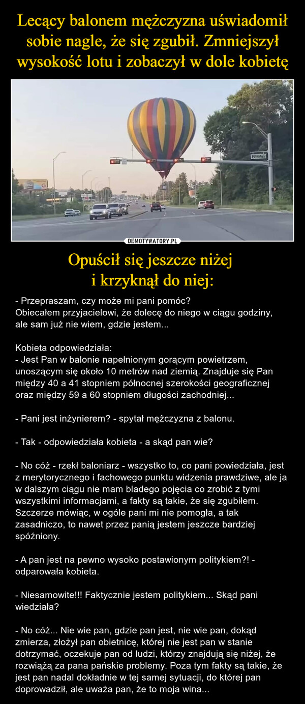 Opuścił się jeszcze niżej i krzyknął do niej: – - Przepraszam, czy może mi pani pomóc?Obiecałem przyjacielowi, że dolecę do niego w ciągu godziny, ale sam już nie wiem, gdzie jestem...Kobieta odpowiedziała:- Jest Pan w balonie napełnionym gorącym powietrzem, unoszącym się około 10 metrów nad ziemią. Znajduje się Pan między 40 a 41 stopniem północnej szerokości geograficznej oraz między 59 a 60 stopniem długości zachodniej...- Pani jest inżynierem? - spytał mężczyzna z balonu.- Tak - odpowiedziała kobieta - a skąd pan wie?- No cóż - rzekł baloniarz - wszystko to, co pani powiedziała, jest z merytorycznego i fachowego punktu widzenia prawdziwe, ale ja w dalszym ciągu nie mam bladego pojęcia co zrobić z tymi wszystkimi informacjami, a fakty są takie, że się zgubiłem. Szczerze mówiąc, w ogóle pani mi nie pomogła, a tak zasadniczo, to nawet przez panią jestem jeszcze bardziej spóźniony.- A pan jest na pewno wysoko postawionym politykiem?! - odparowała kobieta.- Niesamowite!!! Faktycznie jestem politykiem... Skąd pani wiedziała?- No cóż... Nie wie pan, gdzie pan jest, nie wie pan, dokąd zmierza, złożył pan obietnicę, której nie jest pan w stanie dotrzymać, oczekuje pan od ludzi, którzy znajdują się niżej, że rozwiążą za pana pańskie problemy. Poza tym fakty są takie, że jest pan nadal dokładnie w tej samej sytuacji, do której pan doprowadził, ale uważa pan, że to moja wina... 