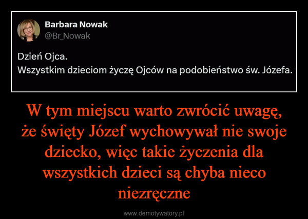 W tym miejscu warto zwrócić uwagę, że święty Józef wychowywał nie swoje dziecko, więc takie życzenia dla wszystkich dzieci są chyba nieco niezręczne –  Barbara Nowak@Br_NowakDzień Ojca.Wszystkim dzieciom życzę Ojców na podobieństwo św. Józefa.