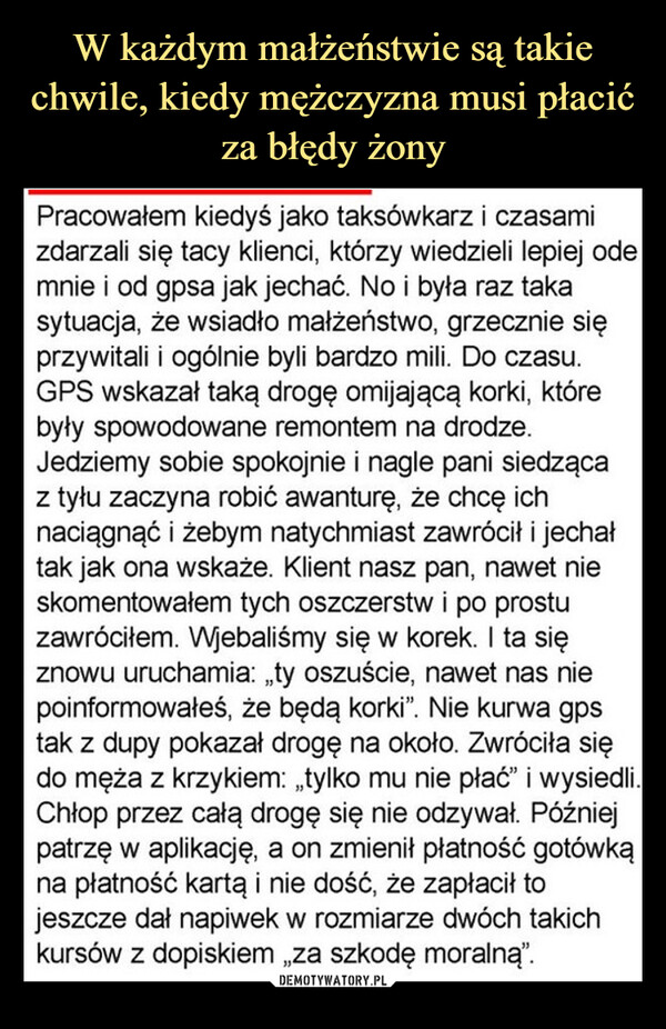  –  Pracowałem kiedyś jako taksówkarz i czasamizdarzali się tacy klienci, którzy wiedzieli lepiej odemnie i od gpsa jak jechać. No i była raz takasytuacja, że wsiadło małżeństwo, grzecznie sięprzywitali i ogólnie byli bardzo mili. Do czasu.GPS wskazał taką drogę omijającą korki, którebyły spowodowane remontem na drodze.Jedziemy sobie spokojnie i nagle pani siedzącaz tyłu zaczyna robić awanturę, że chcę ichnaciągnąć i żebym natychmiast zawrócił i jechałtak jak ona wskaże. Klient nasz pan, nawet nieskomentowałem tych oszczerstw i po prostuzawróciłem. Wjebaliśmy się w korek. I ta sięznowu uruchamia: „ty oszuście, nawet nas niepoinformowałeś, że będą korki”. Nie kurwa gpstak z dupy pokazał drogę na około. Zwróciła siędo męża z krzykiem: „tylko mu nie płać” i wysiedli.Chłop przez całą drogę się nie odzywał. Późniejpatrzę w aplikację, a on zmienił płatność gotówkąna płatność kartą i nie dość, że zapłacił tojeszcze dał napiwek w rozmiarze dwóch takichkursów z dopiskiem „za szkodę moralną".