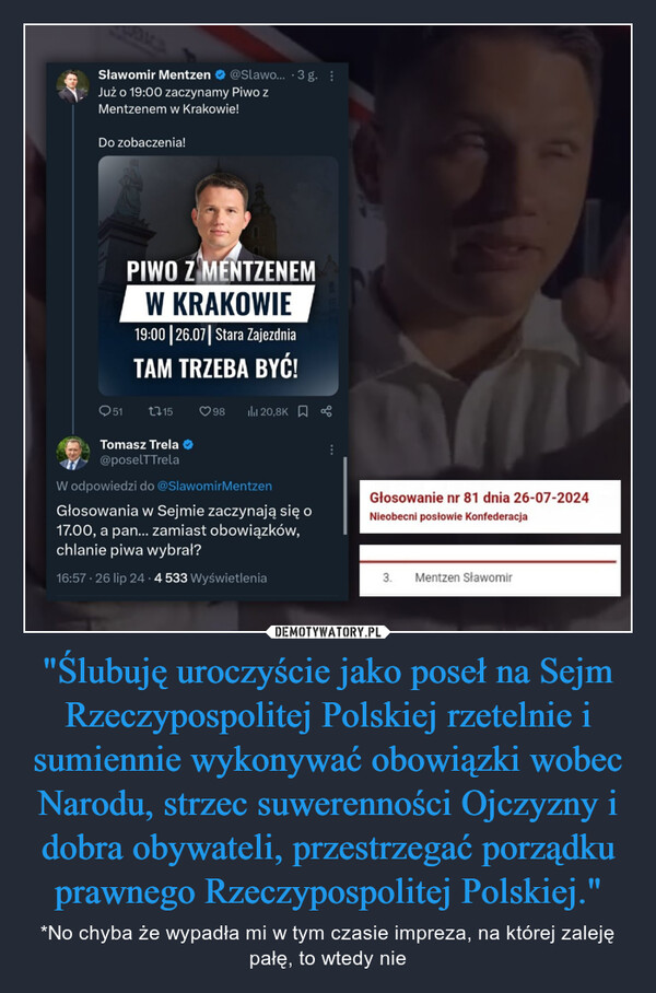 "Ślubuję uroczyście jako poseł na Sejm Rzeczypospolitej Polskiej rzetelnie i sumiennie wykonywać obowiązki wobec Narodu, strzec suwerenności Ojczyzny i dobra obywateli, przestrzegać porządku prawnego Rzeczypospolitej Polskiej." – *No chyba że wypadła mi w tym czasie impreza, na której zaleję pałę, to wtedy nie Sławomir Mentzen@Slawo... 3 g. :Już o 19:00 zaczynamy Piwo ZMentzenem w Krakowie!Do zobaczenia!PIWO Z MENTZENEMW KRAKOWIE19:00 26.07| Stara ZajezdniaTAM TRZEBA BYĆ!Q511159820,8KTomasz Trela ❤@poselTTrelaW odpowiedzi do @SlawomirMentzenGłosowania w Sejmie zaczynają się o17.00, a pan... zamiast obowiązków,chlanie piwa wybrał?16:57 - 26 lip 24.4 533 WyświetleniaGłosowanie nr 81 dnia 26-07-2024Nieobecni posłowie Konfederacja3.Mentzen Sławomir