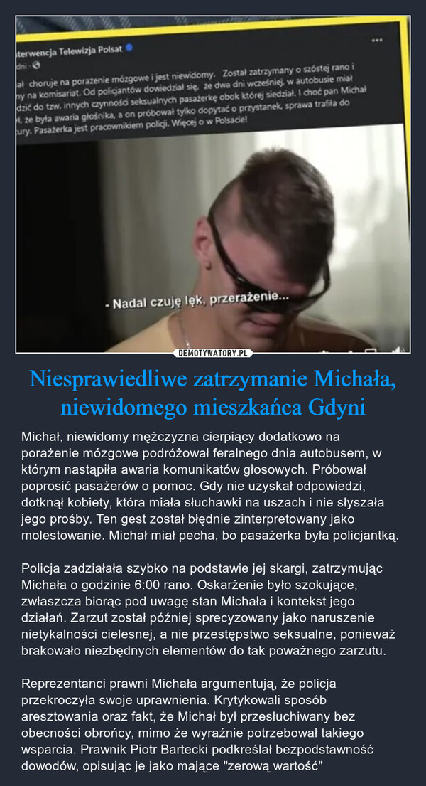 Niesprawiedliwe zatrzymanie Michała, niewidomego mieszkańca Gdyni – Michał, niewidomy mężczyzna cierpiący dodatkowo na porażenie mózgowe podróżował feralnego dnia autobusem, w którym nastąpiła awaria komunikatów głosowych. Próbował poprosić pasażerów o pomoc. Gdy nie uzyskał odpowiedzi, dotknął kobiety, która miała słuchawki na uszach i nie słyszała jego prośby. Ten gest został błędnie zinterpretowany jako molestowanie. Michał miał pecha, bo pasażerka była policjantką.Policja zadziałała szybko na podstawie jej skargi, zatrzymując Michała o godzinie 6:00 rano. Oskarżenie było szokujące, zwłaszcza biorąc pod uwagę stan Michała i kontekst jego działań. Zarzut został później sprecyzowany jako naruszenie nietykalności cielesnej, a nie przestępstwo seksualne, ponieważ brakowało niezbędnych elementów do tak poważnego zarzutu.Reprezentanci prawni Michała argumentują, że policja przekroczyła swoje uprawnienia. Krytykowali sposób aresztowania oraz fakt, że Michał był przesłuchiwany bez obecności obrońcy, mimo że wyraźnie potrzebował takiego wsparcia. Prawnik Piotr Bartecki podkreślał bezpodstawność dowodów, opisując je jako mające "zerową wartość" Iterwencja Telewizja Polsatdni-ał choruje na porazenie mózgowe i jest niewidomy. Został zatrzymany o szóstej rano imy na komisariat. Od policjantów dowiedział się, że dwa dni wcześniej, w autobusie miałdzić do tzw. innych czynności seksualnych pasażerkę obok której siedział. I choć pan Michał, że była awaria głośnika, a on próbował tylko dopytać o przystanek, sprawa trafiła docury. Pasażerka jest pracownikiem policji. Więcej o w Polsacie!- Nadal czuję lęk, przerażenie...