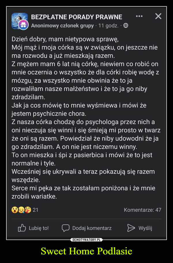 Sweet Home Podlasie –  BEZPŁATNE PORADY PRAWNEAnonimowy członek grupy 11 godz. 8Dzień dobry, mam nietypowa sprawę,Mój mąż i moja córka są w związku, on jeszcze niema rozwodu a już mieszkają razem.Z mężem mam 6 lat nią córkę, niewiem co robić onmnie oczernia o wszystko że dla córki robię wodę zmózgu, za wszystko mnie obwinia że to jarozwaliłam nasze małżeństwo i że to ja go nibyzdradzilam.Jak ja cos mówię to mnie wyśmiewa i mówi żejestem psychicznie chora.Z nasza córka chodzę do psychologa przez nich aoni nieczuja się winni i się śmieją mi prosto w twarzże oni są razem. Powiedział że niby udowodni że jago zdradzilam. A on nie jest niczemu winny.To on mieszka i śpi z pasierbica i mówi że to jestnormalne i tyle.Wcześniej się ukrywali a teraz pokazują się razemwszędzie.Serce mi pęka ze tak zostałam poniżona i że mniezrobili wariatke.21Komentarze: 47Lubię to!Dodaj komentarzWyślij