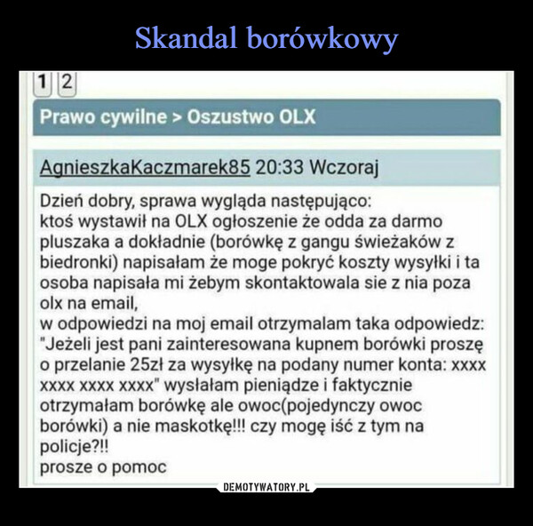  –  12Prawo cywilne > Oszustwo OLXAgnieszkaKaczmarek85 20:33 WczorajDzień dobry, sprawa wygląda następująco:ktoś wystawił na OLX ogłoszenie że odda za darmopluszaka a dokładnie (borówkę z gangu świeżaków zbiedronki) napisałam że moge pokryć koszty wysyłki i taosoba napisała mi żebym skontaktowala sie z nia pozaolx na email,w odpowiedzi na moj email otrzymalam taka odpowiedz:"Jeżeli jest pani zainteresowana kupnem borówki proszęo przelanie 25zł za wysyłkę na podany numer konta: xxxxXXXX XXXX XXXX" wysłałam pieniądze i faktycznieotrzymałam borówkę ale owoc(pojedynczy owocborówki) a nie maskotkę!!! czy mogę iść z tym napolicje?!!prosze o pomoc