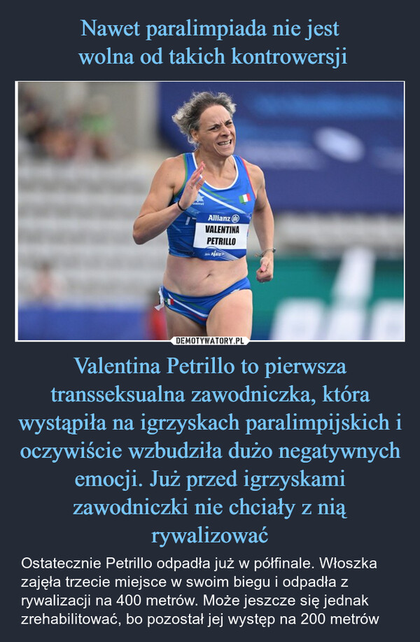 Valentina Petrillo to pierwsza transseksualna zawodniczka, która wystąpiła na igrzyskach paralimpijskich i oczywiście wzbudziła dużo negatywnych emocji. Już przed igrzyskami zawodniczki nie chciały z nią rywalizować – Ostatecznie Petrillo odpadła już w półfinale. Włoszka zajęła trzecie miejsce w swoim biegu i odpadła z rywalizacji na 400 metrów. Może jeszcze się jednak zrehabilitować, bo pozostał jej występ na 200 metrów AllianzVALENTINAPETRILLO