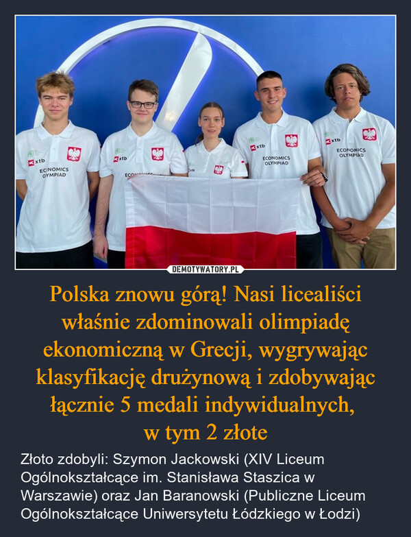 Polska znowu górą! Nasi licealiści właśnie zdominowali olimpiadę ekonomiczną w Grecji, wygrywając klasyfikację drużynową i zdobywając łącznie 5 medali indywidualnych, w tym 2 złote – Złoto zdobyli: Szymon Jackowski (XIV Liceum Ogólnokształcące im. Stanisława Staszica w Warszawie) oraz Jan Baranowski (Publiczne Liceum Ogólnokształcące Uniwersytetu Łódzkiego w Łodzi) ExtbECNOMICSOYMPIADDxtbECONOMICSECONxtbECONOMICSOLYMPIADxtbOLYMPIAD