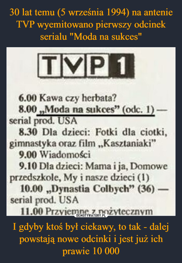 I gdyby ktoś był ciekawy, to tak - dalej powstają nowe odcinki i jest już ich prawie 10 000 –  TVP16.00 Kawa czy herbata?8.00,,Moda na sukces" (odc. 1)-serial prod. USA8.30 Dla dzieci: Fotki dla ciotki,gimnastyka oraz film,,Kasztaniaki"9.00 Wiadomości9.10 Dla dzieci: Mama i ja, Domoweprzedszkole, My i nasze dzieci (1)10.00,,Dynastia Colbych" (36) -serial prod. USA11.00 Przyjemne z pożytecznym