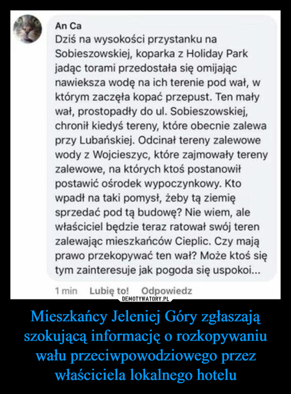 Mieszkańcy Jeleniej Góry zgłaszają szokującą informację o rozkopywaniu wału przeciwpowodziowego przez właściciela lokalnego hotelu –  An CaDziś na wysokości przystanku naSobieszowskiej, koparka z Holiday Parkjadąc torami przedostała się omijającnawieksza wodę na ich terenie pod wał, wktórym zaczęła kopać przepust. Ten maływał, prostopadły do ul. Sobieszowskiej,chronił kiedyś tereny, które obecnie zalewaprzy Lubańskiej. Odcinał tereny zalewowewody z Wojcieszyc, które zajmowały terenyzalewowe, na których ktoś postanowiłpostawić ośrodek wypoczynkowy. Ktowpadł na taki pomysł, żeby tą ziemięsprzedać pod tą budowę? Nie wiem, alewłaściciel będzie teraz ratował swój terenzalewając mieszkańców Cieplic. Czy mająprawo przekopywać ten wał? Może ktoś siętym zainteresuje jak pogoda się uspokoi...1 min Lubię to! Odpowiedz