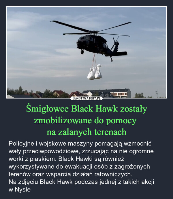 Śmigłowce Black Hawk zostały zmobilizowane do pomocy na zalanych terenach – Policyjne i wojskowe maszyny pomagają wzmocnić wały przeciwpowodziowe, zrzucając na nie ogromne worki z piaskiem. Black Hawki są również wykorzystywane do ewakuacji osób z zagrożonych terenów oraz wsparcia działań ratowniczych. Na zdjęciu Black Hawk podczas jednej z takich akcji w Nysie 