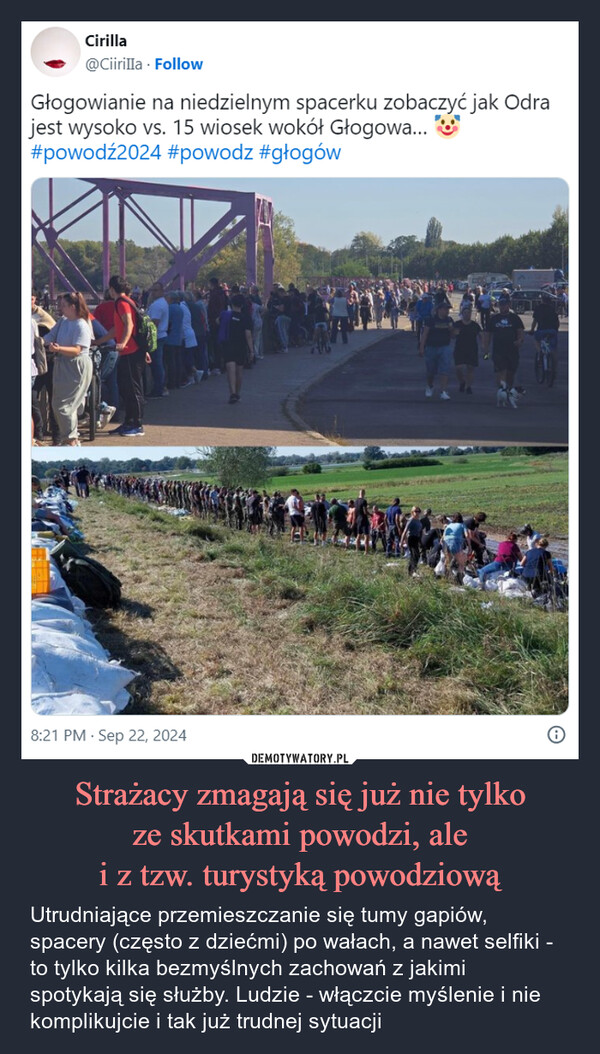 Strażacy zmagają się już nie tylkoze skutkami powodzi, alei z tzw. turystyką powodziową – Utrudniające przemieszczanie się tumy gapiów, spacery (często z dziećmi) po wałach, a nawet selfiki - to tylko kilka bezmyślnych zachowań z jakimi spotykają się służby. Ludzie - włączcie myślenie i nie komplikujcie i tak już trudnej sytuacji Cirilla@Ciirilla. FollowGłogowianie na niedzielnym spacerku zobaczyć jak Odrajest wysoko vs. 15 wiosek wokół Głogowa...#powodź2024 #powodz #głogów8:21 PM - Sep 22, 2024