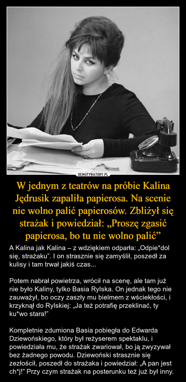 W jednym z teatrów na próbie Kalina Jędrusik zapaliła papierosa. Na scenie nie wolno palić papierosów. Zbliżył się strażak i powiedział: „Proszę zgasić papierosa, bo tu nie wolno palić” – A Kalina jak Kalina – z wdziękiem odparła: „Odpie*dol się, strażaku”. I on strasznie się zamyślił, poszedł za kulisy i tam trwał jakiś czas...Potem nabrał powietrza, wrócił na scenę, ale tam już nie było Kaliny, tylko Basia Rylska. On jednak tego nie zauważył, bo oczy zaszły mu bielmem z wściekłości, i krzyknął do Rylskiej: „Ja też potrafię przeklinać, ty ku*wo stara!”Kompletnie zdumiona Basia pobiegła do Edwarda Dziewońskiego, który był reżyserem spektaklu, i powiedziała mu, że strażak zwariował, bo ją zwyzywał bez żadnego powodu. Dziewoński strasznie się zezłościł, poszedł do strażaka i powiedział: „A pan jest ch*j!” Przy czym strażak na posterunku też już był inny. 