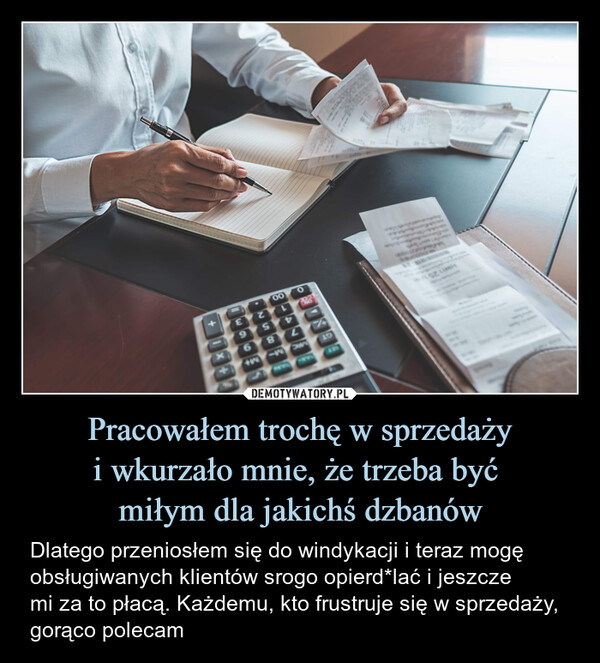 Pracowałem trochę w sprzedażyi wkurzało mnie, że trzeba być miłym dla jakichś dzbanów – Dlatego przeniosłem się do windykacji i teraz mogę obsługiwanych klientów srogo opierd*lać i jeszczemi za to płacą. Każdemu, kto frustruje się w sprzedaży, gorąco polecam SignHerePaidUse OnlyparerSite toYes. Complete below Ne1