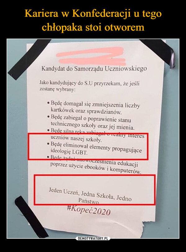  –  Kandydat do Samorządu UczniowskiegoJako kandydujący do S.U przyrzekam, że jeślizostanę wybrany:•Będę domagał się zmniejszenia liczbykartkówek oraz sprawdzianów.Będę zabiegał o poprawienie stanutechnicznego szkoły oraz jej mienia.Bede silna reka zabiegał realny interesuczniów naszej szkoły.•Będę eliminował elementy propagująceideologię LGBT.Bede zadać nowoczesnienia edukacjipoprzez użycie ebooków i komputerów.Jeden Uczeń, Jedna Szkoła, JednoPaństwo#Kopeć2020