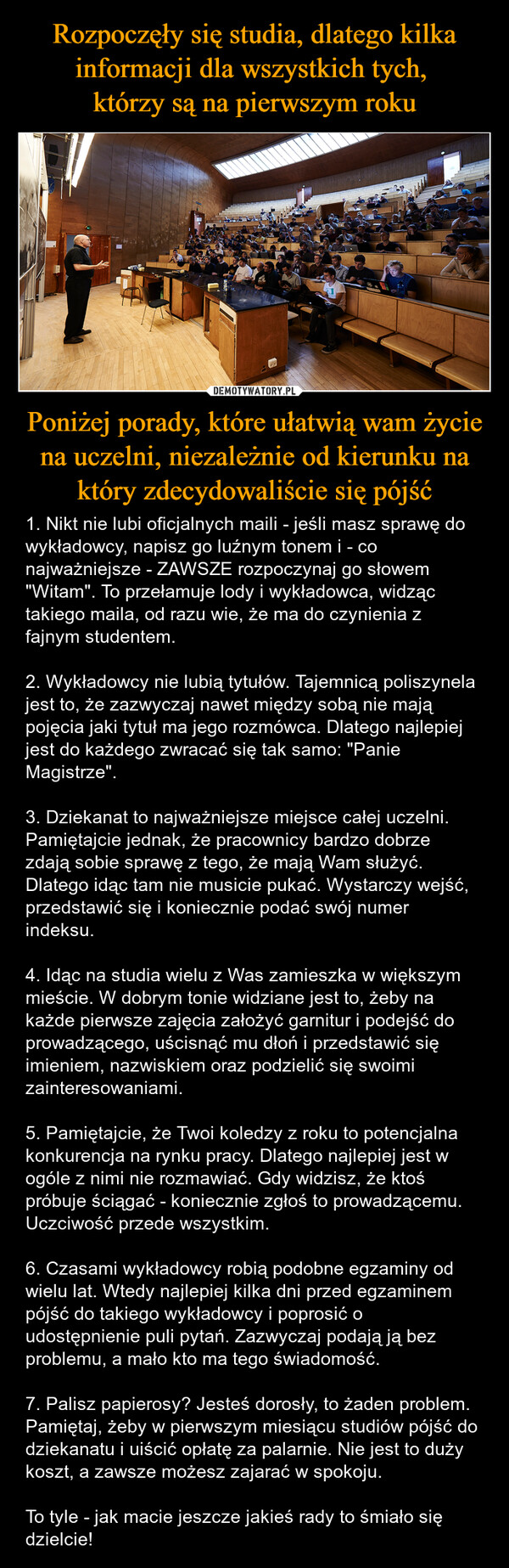 Poniżej porady, które ułatwią wam życie na uczelni, niezależnie od kierunku na który zdecydowaliście się pójść – 1. Nikt nie lubi oficjalnych maili - jeśli masz sprawę do wykładowcy, napisz go luźnym tonem i - co najważniejsze - ZAWSZE rozpoczynaj go słowem "Witam". To przełamuje lody i wykładowca, widząc takiego maila, od razu wie, że ma do czynienia z fajnym studentem.2. Wykładowcy nie lubią tytułów. Tajemnicą poliszynela jest to, że zazwyczaj nawet między sobą nie mają pojęcia jaki tytuł ma jego rozmówca. Dlatego najlepiej jest do każdego zwracać się tak samo: "Panie Magistrze".3. Dziekanat to najważniejsze miejsce całej uczelni. Pamiętajcie jednak, że pracownicy bardzo dobrze zdają sobie sprawę z tego, że mają Wam służyć. Dlatego idąc tam nie musicie pukać. Wystarczy wejść, przedstawić się i koniecznie podać swój numer indeksu.4. Idąc na studia wielu z Was zamieszka w większym mieście. W dobrym tonie widziane jest to, żeby na każde pierwsze zajęcia założyć garnitur i podejść do prowadzącego, uścisnąć mu dłoń i przedstawić się imieniem, nazwiskiem oraz podzielić się swoimi zainteresowaniami.5. Pamiętajcie, że Twoi koledzy z roku to potencjalna konkurencja na rynku pracy. Dlatego najlepiej jest w ogóle z nimi nie rozmawiać. Gdy widzisz, że ktoś próbuje ściągać - koniecznie zgłoś to prowadzącemu. Uczciwość przede wszystkim.6. Czasami wykładowcy robią podobne egzaminy od wielu lat. Wtedy najlepiej kilka dni przed egzaminem pójść do takiego wykładowcy i poprosić o udostępnienie puli pytań. Zazwyczaj podają ją bez problemu, a mało kto ma tego świadomość.7. Palisz papierosy? Jesteś dorosły, to żaden problem. Pamiętaj, żeby w pierwszym miesiącu studiów pójść do dziekanatu i uiścić opłatę za palarnie. Nie jest to duży koszt, a zawsze możesz zajarać w spokoju.To tyle - jak macie jeszcze jakieś rady to śmiało się dzielcie! 291