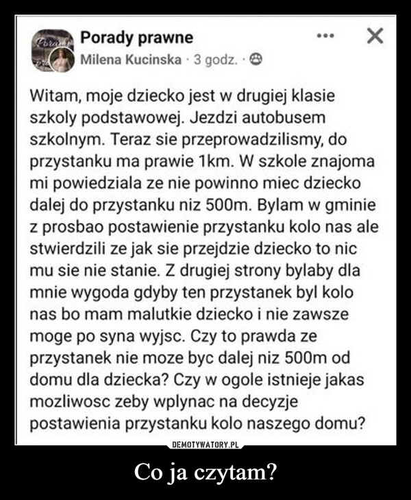 Co ja czytam? –  Porady prawneMilena Kucinska 3 godz.×Witam, moje dziecko jest w drugiej klasieszkoły podstawowej. Jezdzi autobusemszkolnym. Teraz sie przeprowadzilismy, doprzystanku ma prawie 1km. W szkole znajomami powiedziala ze nie powinno miec dzieckodalej do przystanku niz 500m. Bylam w gminiez prosbao postawienie przystanku kolo nas alestwierdzili ze jak sie przejdzie dziecko to nicmu sie nie stanie. Z drugiej strony bylaby dlamnie wygoda gdyby ten przystanek byl kolonas bo mam malutkie dziecko i nie zawszemoge po syna wyjsc. Czy to prawda zeprzystanek nie moze byc dalej niz 500m oddomu dla dziecka? Czy w ogole istnieje jakasmozliwosc zeby wplynac na decyzjepostawienia przystanku kolo naszego domu?