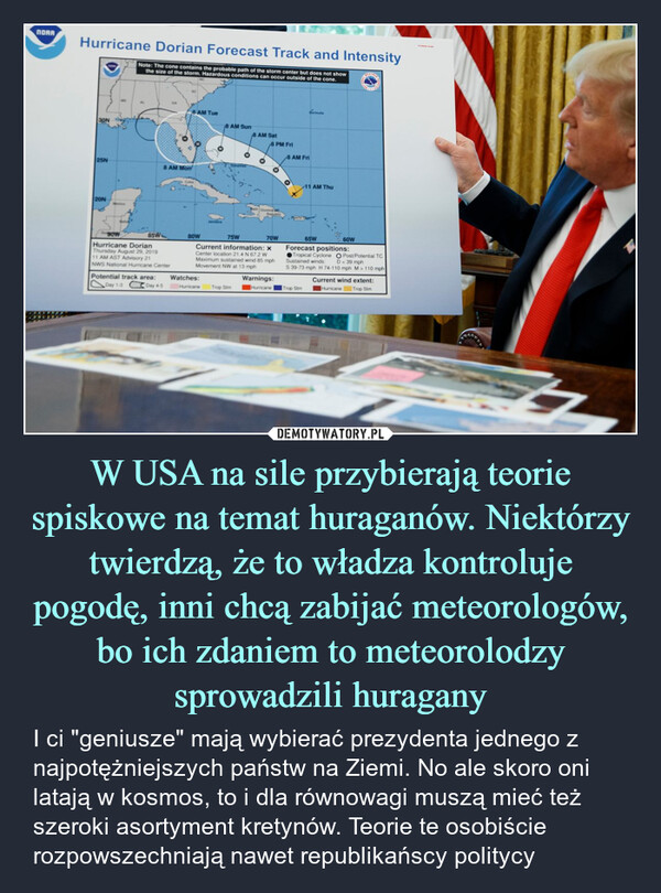 W USA na sile przybierają teorie spiskowe na temat huraganów. Niektórzy twierdzą, że to władza kontroluje pogodę, inni chcą zabijać meteorologów, bo ich zdaniem to meteorolodzy sprowadzili huragany – I ci "geniusze" mają wybierać prezydenta jednego z najpotężniejszych państw na Ziemi. No ale skoro oni latają w kosmos, to i dla równowagi muszą mieć też szeroki asortyment kretynów. Teorie te osobiście rozpowszechniają nawet republikańscy politycy NORAHurricane Dorian Forecast Track and IntensityNote: The cone contains the probable path of the storm center but does not showthe size of the storm. Hazardous conditions can occur outside of the cone.30N25N20N8 AM Tue8 AM Sun8 AM Sat8 PM Fri8 AM Fri8 AM Mon211 AM Thu75W70WCurrent information: xCenter location 21.4 N 67.2 WMaximum sustained wind 85 mphMovement NW at 13 mph65W60WForecast positions:Tropical Cyclone O Post/Potential TCSustained winds: D<39 mphS 39-73 mph H 74-110 mph M> 110 mph90W85WBOWHurricane DorianThursday August 29, 201911 AM AST Advisory 21NWS National Hurricane CenterPotential track area:Watches:Warnings:Current wind extent:Day 1-3Day 4-5Hurricane Trop StmHurricane |Trop StmHurricane Trop Stm