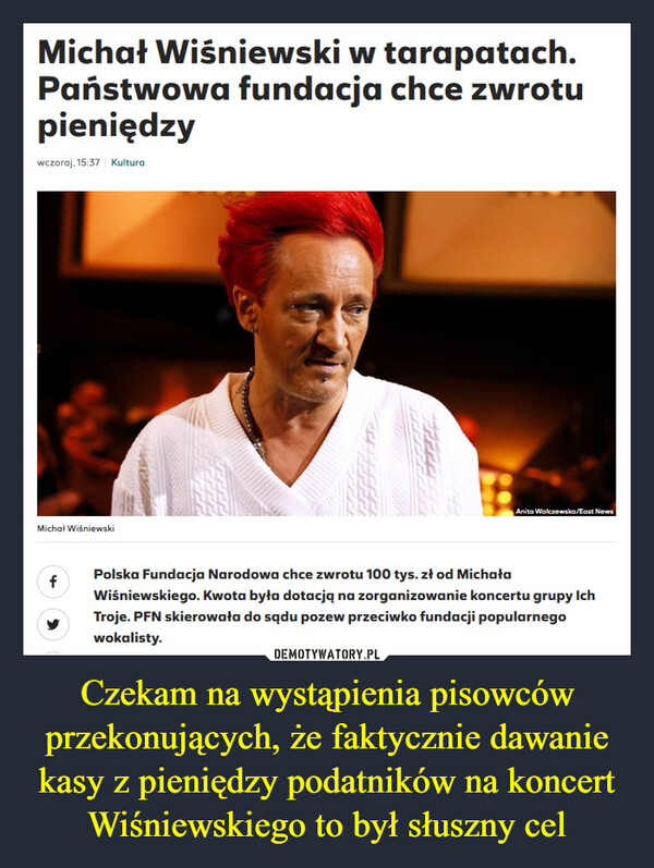 Czekam na wystąpienia pisowców przekonujących, że faktycznie dawanie kasy z pieniędzy podatników na koncert Wiśniewskiego to był słuszny cel –  Michał Wiśniewski w tarapatach.Państwowa fundacja chce zwrotupieniędzywczoraj, 15:37 KulturaMichał WiśniewskiPolska Fundacja Narodowa chce zwrotu 100 tys. zł od MichałaWiśniewskiego. Kwota była dotacją na zorganizowanie koncertu grupy IchTroje. PFN skierowała do sądu pozew przeciwko fundacji popularnegowokalisty.