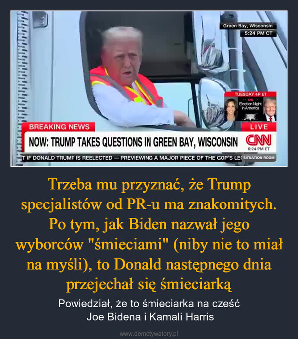 Trzeba mu przyznać, że Trump specjalistów od PR-u ma znakomitych. Po tym, jak Biden nazwał jego wyborców "śmieciami" (niby nie to miał na myśli), to Donald następnego dnia przejechał się śmieciarką – Powiedział, że to śmieciarka na cześć Joe Bidena i Kamali Harris Green Bay, Wisconsin5:24 PM CTTUESDAY 4P ETElection Nightin AmericaBREAKING NEWSLIVENOW: TRUMP TAKES QUESTIONS IN GREEN BAY, WISCONSIN CAN6:24 PM ETT IF DONALD TRUMP IS REELECTED - PREVIEWING A MAJOR PIECE OF THE GOP'S LE SITUATION ROOM