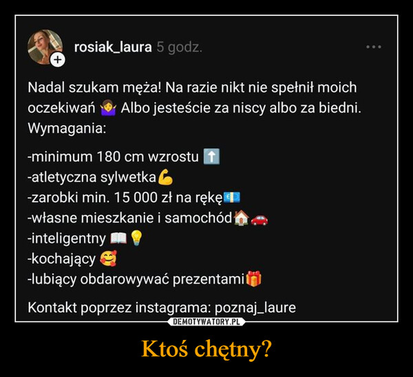 Ktoś chętny? –  +rosiak_laura 5 godz.Nadal szukam męża! Na razie nikt nie spełnił moichoczekiwań Albo jesteście za niscy albo za biedni.Wymagania:-minimum 180 cm wzrostu ↑-atletyczna sylwetka-zarobki min. 15 000 zł na rękę-własne mieszkanie i samochód-inteligentny-kochający-lubiący obdarowywać prezentamiKontakt poprzez instagrama: poznaj_laure