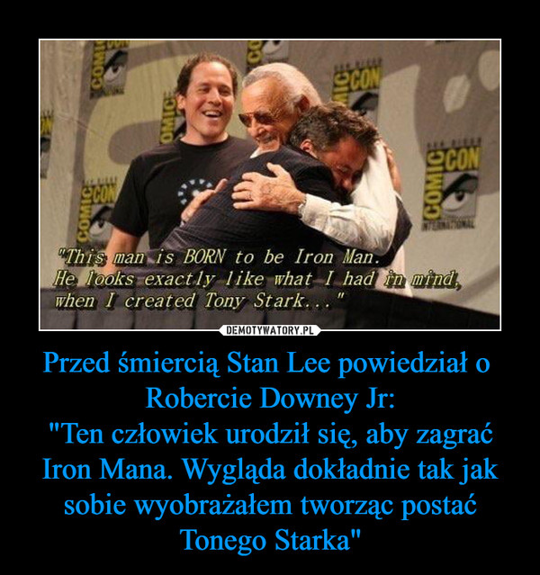 Przed śmiercią Stan Lee powiedział o  Robercie Downey Jr:"Ten człowiek urodził się, aby zagrać Iron Mana. Wygląda dokładnie tak jak sobie wyobrażałem tworząc postać Tonego Starka" –  