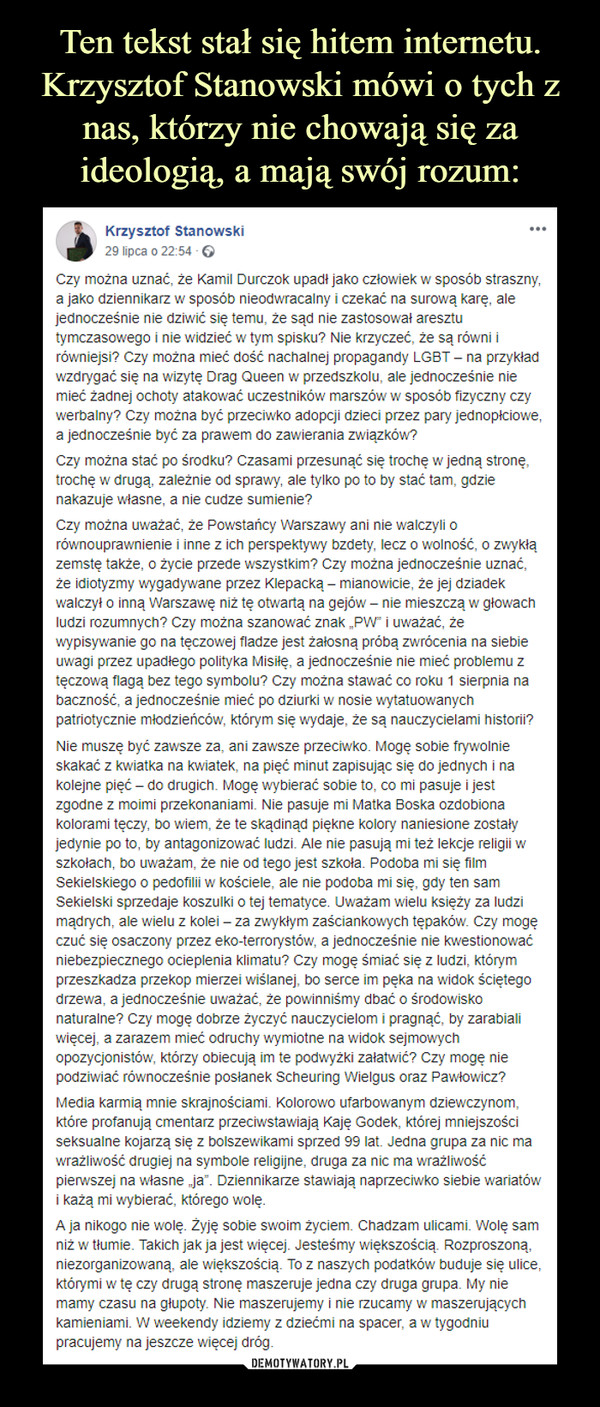  –  Krzysztof Stanowski29 lipca o 22:54 · Czy można uznać, że Kamil Durczok upadł jako człowiek w sposób straszny, a jako dziennikarz w sposób nieodwracalny i czekać na surową karę, ale jednocześnie nie dziwić się temu, że sąd nie zastosował aresztu tymczasowego i nie widzieć w tym spisku? Nie krzyczeć, że są równi i równiejsi? Czy można mieć dość nachalnej propagandy LGBT – na przykład wzdrygać się na wizytę Drag Queen w przedszkolu, ale jednocześnie nie mieć żadnej ochoty atakować uczestników marszów w sposób fizyczny czy werbalny? Czy można być przeciwko adopcji dzieci przez pary jednopłciowe, a jednocześnie być za prawem do zawierania związków?Czy można stać po środku? Czasami przesunąć się trochę w jedną stronę, trochę w drugą, zależnie od sprawy, ale tylko po to by stać tam, gdzie nakazuje własne, a nie cudze sumienie?Czy można uważać, że Powstańcy Warszawy ani nie walczyli o równouprawnienie i inne z ich perspektywy bzdety, lecz o wolność, o zwykłą zemstę także, o życie przede wszystkim? Czy można jednocześnie uznać, że idiotyzmy wygadywane przez Klepacką – mianowicie, że jej dziadek walczył o inną Warszawę niż tę otwartą na gejów – nie mieszczą w głowach ludzi rozumnych? Czy można szanować znak „PW” i uważać, że wypisywanie go na tęczowej fladze jest żałosną próbą zwrócenia na siebie uwagi przez upadłego polityka Misiłę, a jednocześnie nie mieć problemu z tęczową flagą bez tego symbolu? Czy można stawać co roku 1 sierpnia na baczność, a jednocześnie mieć po dziurki w nosie wytatuowanych patriotycznie młodzieńców, którym się wydaje, że są nauczycielami historii?Nie muszę być zawsze za, ani zawsze przeciwko. Mogę sobie frywolnie skakać z kwiatka na kwiatek, na pięć minut zapisując się do jednych i na kolejne pięć – do drugich. Mogę wybierać sobie to, co mi pasuje i jest zgodne z moimi przekonaniami. Nie pasuje mi Matka Boska ozdobiona kolorami tęczy, bo wiem, że te skądinąd piękne kolory naniesione zostały jedynie po to, by antagonizować ludzi. Ale nie pasują mi też lekcje religii w szkołach, bo uważam, że nie od tego jest szkoła. Podoba mi się film Sekielskiego o pedofilii w kościele, ale nie podoba mi się, gdy ten sam Sekielski sprzedaje koszulki o tej tematyce. Uważam wielu księży za ludzi mądrych, ale wielu z kolei – za zwykłym zaściankowych tępaków. Czy mogę czuć się osaczony przez eko-terrorystów, a jednocześnie nie kwestionować niebezpiecznego ocieplenia klimatu? Czy mogę śmiać się z ludzi, którym przeszkadza przekop mierzei wiślanej, bo serce im pęka na widok ściętego drzewa, a jednocześnie uważać, że powinniśmy dbać o środowisko naturalne? Czy mogę dobrze życzyć nauczycielom i pragnąć, by zarabiali więcej, a zarazem mieć odruchy wymiotne na widok sejmowych opozycjonistów, którzy obiecują im te podwyżki załatwić? Czy mogę nie podziwiać równocześnie posłanek Scheuring Wielgus oraz Pawłowicz?Media karmią mnie skrajnościami. Kolorowo ufarbowanym dziewczynom, które profanują cmentarz przeciwstawiają Kaję Godek, której mniejszości seksualne kojarzą się z bolszewikami sprzed 99 lat. Jedna grupa za nic ma wrażliwość drugiej na symbole religijne, druga za nic ma wrażliwość pierwszej na własne „ja”. Dziennikarze stawiają naprzeciwko siebie wariatów i każą mi wybierać, którego wolę.A ja nikogo nie wolę. Żyję sobie swoim życiem. Chadzam ulicami. Wolę sam niż w tłumie. Takich jak ja jest więcej. Jesteśmy większością. Rozproszoną, niezorganizowaną, ale większością. To z naszych podatków buduje się ulice, którymi w tę czy drugą stronę maszeruje jedna czy druga grupa. My nie mamy czasu na głupoty. Nie maszerujemy i nie rzucamy w maszerujących kamieniami. W weekendy idziemy z dziećmi na spacer, a w tygodniu pracujemy na jeszcze więcej dróg.