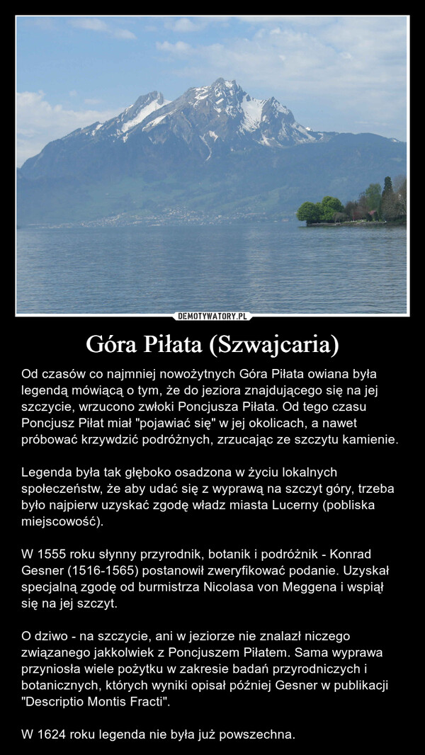 Góra Piłata (Szwajcaria) – Od czasów co najmniej nowożytnych Góra Piłata owiana była legendą mówiącą o tym, że do jeziora znajdującego się na jej szczycie, wrzucono zwłoki Poncjusza Piłata. Od tego czasu Poncjusz Piłat miał "pojawiać się" w jej okolicach, a nawet próbować krzywdzić podróżnych, zrzucając ze szczytu kamienie.Legenda była tak głęboko osadzona w życiu lokalnych społeczeństw, że aby udać się z wyprawą na szczyt góry, trzeba było najpierw uzyskać zgodę władz miasta Lucerny (pobliska miejscowość).W 1555 roku słynny przyrodnik, botanik i podróżnik - Konrad Gesner (1516-1565) postanowił zweryfikować podanie. Uzyskał specjalną zgodę od burmistrza Nicolasa von Meggena i wspiął się na jej szczyt.O dziwo - na szczycie, ani w jeziorze nie znalazł niczego związanego jakkolwiek z Poncjuszem Piłatem. Sama wyprawa przyniosła wiele pożytku w zakresie badań przyrodniczych i botanicznych, których wyniki opisał później Gesner w publikacji "Descriptio Montis Fracti".W 1624 roku legenda nie była już powszechna. 