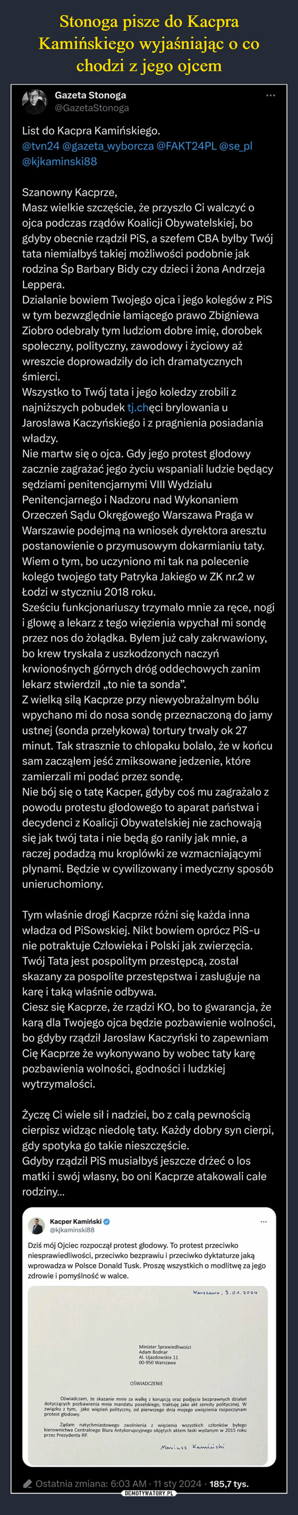  –  Gazeta Stonoga@GazetaStonogaList do Kacpra Kamińskiego.@tvn24 @gazeta_wyborcza @FAKT24PL @se_pl@kjkaminski88Szanowny Kacprze,Masz wielkie szczęście, że przyszło Ci walczyć oojca podczas rządów Koalicji Obywatelskiej, bogdyby obecnie rządził PiS, a szefem CBA byłby Twójtata niemiałbyś takiej możliwości podobnie jakrodzina Śp Barbary Bidy czy dzieci i żona AndrzejaLeppera.Działanie bowiem Twojego ojca i jego kolegów z PiSw tym bezwzględnie łamiącego prawo ZbigniewaZiobro odebrały tym ludziom dobre imię, dorobekspołeczny, polityczny, zawodowy i życiowy ażwreszcie doprowadziły do ich dramatycznychśmierci.Wszystko to Twój tata i jego koledzy zrobili znajniższych pobudek tj.chęci brylowania uJarosława Kaczyńskiego i z pragnienia posiadaniawładzy.Nie martw się o ojca. Gdy jego protest głodowyzacznie zagrażać jego życiu wspaniali ludzie będącysędziami penitencjarnymi VIII WydziałuPenitencjarnego i Nadzoru nad WykonaniemOrzeczeń Sądu Okręgowego Warszawa Praga wWarszawie podejmą na wniosek dyrektora aresztupostanowienie o przymusowym dokarmianiu taty.Wiem o tym, bo uczyniono mi tak na poleceniekolego twojego taty Patryka Jakiego w ZK nr.2 wŁodzi w styczniu 2018 roku.Sześciu funkcjonariuszy trzymało mnie za ręce, nogii głowę a lekarz z tego więzienia wpychał mi sondęprzez nos do żołądka. Byłem już cały zakrwawiony,bo krew tryskała z uszkodzonych naczyńkrwionośnych górnych dróg oddechowych zanimlekarz stwierdził „to nie ta sonda”.Z wielką siłą Kacprze przy niewyobrażalnym bóluwpychano mi do nosa sondę przeznaczoną do jamyustnej (sonda przełykowa) tortury trwały ok 27minut. Tak strasznie to chłopaku bolało, że w końcusam zacząłem jeść zmiksowane jedzenie, którezamierzali mi podać przez sondę.Nie bój się o tatę Kacper, gdyby coś mu zagrażało zpowodu protestu głodowego to aparat państwa idecydenci z Koalicji Obywatelskiej nie zachowająsię jak twój tata i nie będą go raniły jak mnie, araczej podadzą mu kroplówki ze wzmacniającymipłynami. Będzie w cywilizowany i medyczny sposóbunieruchomiony.Tym właśnie drogi Kacprze różni się każda innawładza od PiSowskiej. Nikt bowiem oprócz PiS-unie potraktuje Człowieka i Polski jak zwierzęcia.Twój Tata jest pospolitym przestępcą, zostałskazany za pospolite przestępstwa i zasługuje nakarę i taką właśnie odbywa.Ciesz się Kacprze, że rządzi KO, bo to gwarancja, żekarą dla Twojego ojca będzie pozbawienie wolności,bo gdyby rządził Jarosław Kaczyński to zapewniamCię Kacprze że wykonywano by wobec taty karępozbawienia wolności, godności i ludzkiejwytrzymałości.Życzę Ci wiele sił i nadziei, bo z całą pewnościącierpisz widząc niedolę taty. Każdy dobry syn cierpi,gdy spotyka go takie nieszczęście.Gdyby rządził PiS musiałbyś jeszcze drżeć o losmatki i swój własny, bo oni Kacprze atakowali całerodziny...Kacper Kamiński@kjkaminski88Dziś mój Ojciec rozpoczął protest głodowy. To protest przeciwkoniesprawiedliwości, przeciwko bezprawiu i przeciwko dyktaturze jakąwprowadza w Polsce Donald Tusk. Proszę wszystkich o modlitwę za jegozdrowie i pomyślność w walce.:Minister SprawiedliwościAdam BodnarAl. Ujazdowskie 1100-950 WarszawaOŚWIADCZENIEWarszawa, 9.01.2024Oświadczam, że skazanie mnie za walkę z korupcją oraz podjęcie bezprawnych działańdotyczących pozbawienia mnie mandatu poselskiego, traktuję jako akt zemsty politycznej. Wzwiązku z tym, jako więzień polityczny, od pierwszego dnia mojego uwięzienia rozpoczynamŻądam natychmiastowego zwolnienia z więzienia wszystkich członków byłegokierownictwa Centralnego Biura Antykorupcyjnego objętych aktem łaski wydanym w 2015 rokuprzez Prezydenta RP.protest głodowy.Marinsz KamińshiOstatnia zmiana: 6:03 AM 11 sty 2024 185,7 tys.