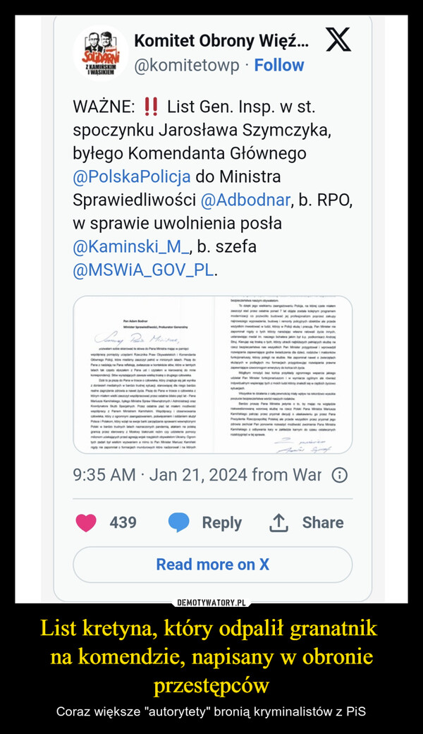 List kretyna, który odpalił granatnik na komendzie, napisany w obronie przestępców – Coraz większe "autorytety" bronią kryminalistów z PiS [] Komitet Obrony Więź... X@komitetowp FollowSOLDARNIZ KAMIŃSKIMIWASIKIEMWAŻNE: !! List Gen. Insp. w st.spoczynku Jarosława Szymczyka,byłego Komendanta Głównego@PolskaPolicja do MinistraSprawiedliwości @Adbodnar, b. RPO,w sprawie uwolnienia posła@Kaminski_M_, b. szefa@MSWIA_GOV_PL.Pan Adam BodnarMinister Sprawiedliwośd, Prokurator GeneralnySamway Pain Minitiae,pozwalam sobie skierować te stowa do Pana Ministra mając w pamięciwspolprace pomiędzy urzędami Recanka Praw Obywatelskichi KomendantaGłównego Policji, które mieliśmy zaszczyt pelnic w minionych latach Paze doPana z nadzieją na Pana refleksję, zwłaszcza w kontekście stw kadre w tamtychlatach tak często słyszalem z Pana ust i czytalem w kierowanej do miekorespondencji. Stów wyrastających zawsze wielką troskę o drugiego człowiekaDa to je piszę do Pana w trosce o człowieka, który znaje się jak wynikaz doniesień medialnych w bardzo trudnej sytuacji, stanowiącej dla niego bardzorealne zagrożenie zdrowia a nawet zyda. Paze do Pana w trosce o zktórym mialem wieki zaszczyt wspolpracować przez ostatrie bisko pięć lat-PanaMariusz Kamińskiego, byłego Ministra Spraw Wewnętrznych i Administraci orazKoordynatora Sub Specjalnych Prasz ostatnie pięć ut maken mottwoścwspolpracy z Panem Ministrem Kamitskim Wspolpracy i obserwowaniaczłowieka, który z ogromnym zaangabowaniem poświęceniem i oddaniem suyPolsce i Polakom, który wziął na swoje barki zarządzanie sprawami wewnętrznymPolski w bardzo trudnych latach namaczonych pandemia, atakiem na polskągranice przez sterowany z Moskwy białoruski redin czy udzielenie pomocymlonom uciekających przed agresją wojsk rosyjskich obywatelom Ukrainy Ogromtych zadań byt wielkim wyzwaniem a mimo to Pan Minister Mariusz Kaminigdy nie zapomnia o formacjach mundurowych które nadzorowali na których●439.bezpieczeńst naszym obywatelomTo dzięki jego wielkiemu zaangatowaniu Poliga, na ktorej czele mitmzaszczyt stać przez ostatnie ponad 7 lat objęta została kolejnym programemmodemizac co pozwolko budować jej profesjonalizm poprzez zakupynajnowszego wyposateria, budowę i remonty policyhych obiektów ale przedewszym inwestować w lude, którzy w Policj służą i pracują Pan Ministeriezapominal nigdy o tych którzy narażając wlasne ratowall zycle innych,ustanawiając medal im naszego bohatera jakim był śp. podkomisarz AndrzejSt Kiejąc się troską o tych, ktorzy utraci naszych peniących sluzbe narzecz bezpieczeństwa nas wszystkich Pan Minister przygotowali wprowadzirozwiązania zapewniające godne świadczenia dla dzied rodziców i mattorkówfunkcjonariuszy, kdy polegi na stubie. Nie zapominal nawet o zwierzętachstacych w podległych mu formacjach przygotowuje rozwiązania prawnezapewniające czworonogom emerytury do końca ich życiaMogym moty bez końca przyklady ogromnego wsparcia jakiegoudzialPan Mister funkcjonariuszom w wymiarze oglinym ale nieindywidualnym wspierając tych z moich lude y malediwyciowosytuacjach9:35 AM Jan 21, 2024 from War OWszystkie te dania z całą pewnością miały wpływ na rekordowo wysokiepoczucie bezpieczeństwa wrdd naszych rodakówBardzo prosze Pare Ministra jedynie to by mając na wzgledeniekwestionowaną warstube na rzecz Polski Para Mitra MariuszaKamińskiego patrząc przez pryzmat decyja uskawieniu go przez ParaPrezydenta Rzeczpospolitej Polskiej ale przede wszystkim pranz prymat jegozdrowia zechcial Pan ponownie watyć mowość zwolnienia Pana MistraKamińskiego z odbywania kary w zakładzie kamym do czasu ostalecanychrozstrzygniet w tej sprawieReply ↑ ShareRead more on X