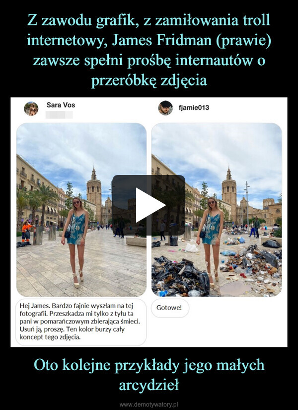 Oto kolejne przykłady jego małych arcydzieł –  Sara VosHej James. Bardzo fajnie wyszłam na tejfotografii. Przeszkadza mi tylko z tyłu tapani w pomarańczowym zbierająca śmieci.Usuń ją, proszę. Ten kolor burzy całykoncept tego zdjęcia.fjamie013Gotowe!