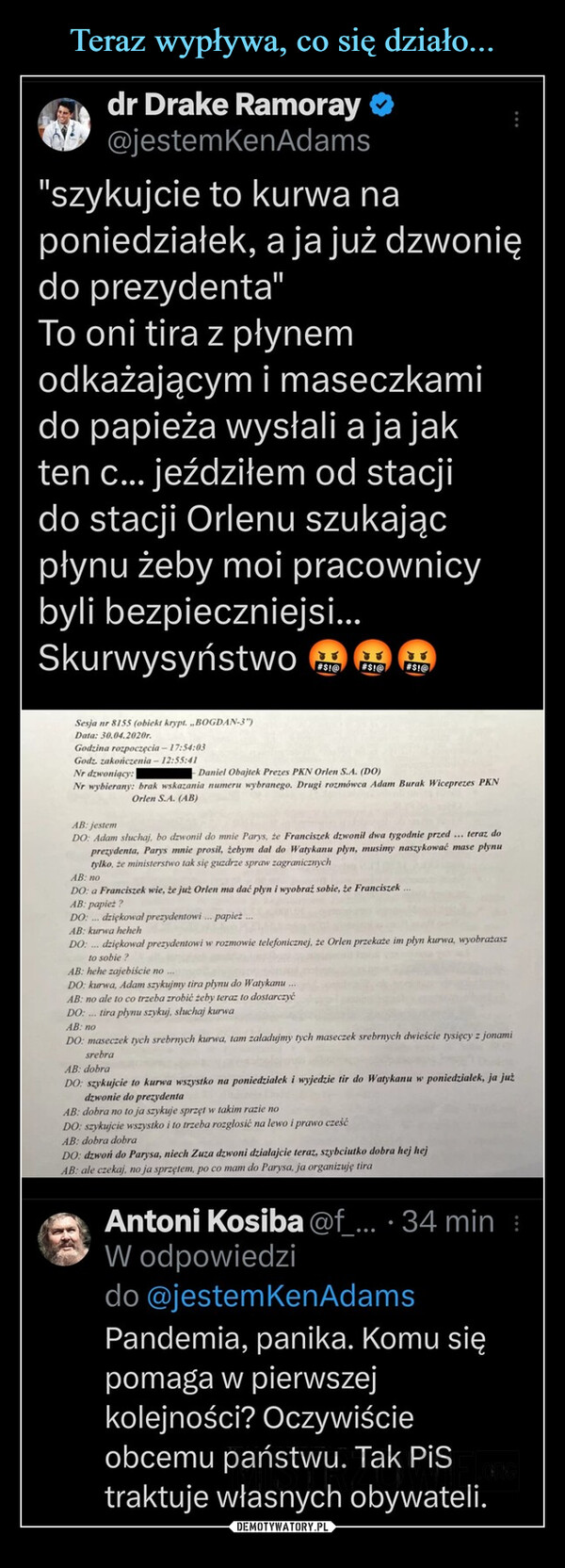  –  dr Drake Ramoray@jestemKenAdams"szykujcie to kurwa naponiedziałek, a ja już dzwoniędo prezydenta"To oni tira z płynemodkażającym i maseczkamido papieża wysłali a ja jakten c... jeździłem od stacjido stacji Orlenu szukającpłynu żeby moi pracownicybyli bezpieczniejsi...SkurwysyństwoSesja nr 8155 (obiekt krypt. ,,BOGDAN-3")Data: 30.04.2020r.Godzina rozpoczęcia-17:54:03Godz. zakończenia-12:55:41JU#$1@ #$1@AB: jestemDONr dzwoniący:- Daniel Obajtek Prezes PKN Orlen S.A. (DO)Nr wybierany: brak wskazania numeru wybranego. Drugi rozmówca Adam Burak Wiceprezes PKNOrlen S.A. (AB)#$!@słuchaj, bo dzwonil do mnie Parys, że Franciszek dzwonil dwa tygodnie przed... teraz doprezydenta, Parys mnie prosil, tebym dal do Watykanu plyn, musimy naszykować mase plynutylko, że ministerstwo tak się guzdrze spraw zagranicznychAB: noDO: a Franciszek wie, że już Orlen ma dać płyn i wyobraź sobie, że FranciszekAB: papież?DO: ... dziękował prezydentowi... papież...AB: kurwa hehehDO:... dziękował prezydentowi w rozmowie telefonicznej, że Orlen przekaże im plyn kurwa, wyobrażaszto sobie?AB: hehe zajebiście noDO: kurwa, Adam szykujmy tira płynu do Watykanu.AB: no ale to co trzeba zrobić żeby teraz to dostarczyćDO:... tira płynu szykuj, słuchaj kurwaAB: noDO: maseczek tych srebrnych kurwa, tam załadujmy tych maseczek srebrnych dwieście tysięcy z jonamimbrasrebraAB: dobraDO: szykujcie to kurwa wszystko na poniedziałek i wyjedzie tir do Watykanu w poniedzialek, ja jużdzwonie do prezydentaAB: dobra no to ja szykuje sprzęt w takim razie noDO: szykujcie wszystko i to trzeba rozgłosić na lewo i prawo cześćAB: dobra dobraDO: dzwoń do Parysa, niech Zuza dzwoni działajcie teraz, szybciutko dobra hej hejAB: ale czekaj, no ja sprzętem, po co mam do Parysa, ja organizuję tiraAntoni Kosiba @f_.... 34 min :W odpowiedzido @jestem KenAdamsPandemia, panika. Komu siępomaga w pierwszejkolejności? Oczywiścieobcemu państwu. Tak PiStraktuje własnych obywateli.