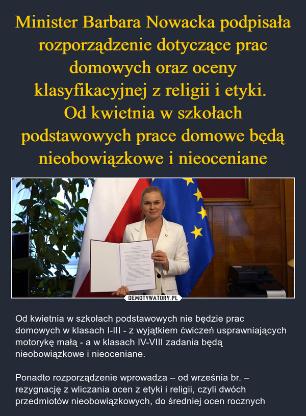  – Od kwietnia w szkołach podstawowych nie będzie prac domowych w klasach I-III - z wyjątkiem ćwiczeń usprawniających motorykę małą - a w klasach IV-VIII zadania będą nieobowiązkowe i nieoceniane.Ponadto rozporządzenie wprowadza – od września br. – rezygnację z wliczania ocen z etyki i religii, czyli dwóch przedmiotów nieobowiązkowych, do średniej ocen rocznych 