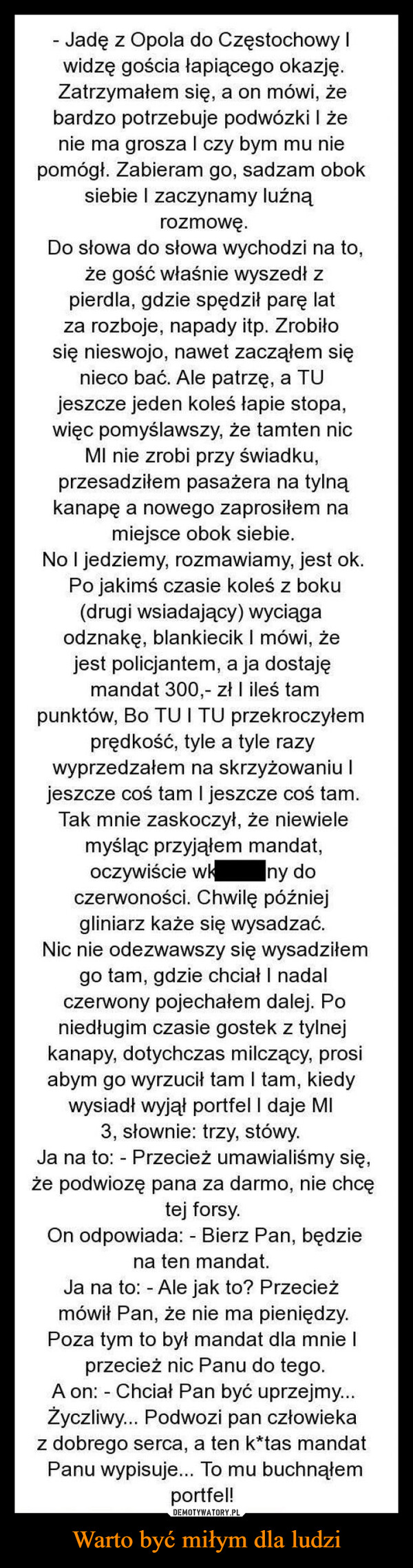 Warto być miłym dla ludzi –  - Jadę z Opola do Częstochowy Iwidzę gościa łapiącego okazję.Zatrzymałem się, a on mówi, żebardzo potrzebuje podwózki i żenie ma grosza I czy bym mu niepomógł. Zabieram go, sadzam oboksiebie I zaczynamy luźnąrozmowę.Do słowa do słowa wychodzi na to,że gość właśnie wyszedł zpierdla, gdzie spędził parę latza rozboje, napady itp. Zrobiłosię nieswojo, nawet zacząłem sięnieco bać. Ale patrzę, a TUjeszcze jeden koleś łapie stopa,więc pomyślawszy, że tamten nicMI nie zrobi przy świadku,przesadziłem pasażera na tylnąkanapę a nowego zaprosiłem namiejsce obok siebie.No I jedziemy, rozmawiamy, jest ok.Po jakimś czasie koleś z boku(drugi wsiadający) wyciągaodznakę, blankiecik I mówi, żejest policjantem, a ja dostajęmandat 300,- zł I ileś tampunktów, Bo TU ITU przekroczyłemprędkość, tyle a tyle razywyprzedzałem na skrzyżowaniu Ijeszcze coś tam I jeszcze coś tam.Tak mnie zaskoczył, że niewielemyśląc przyjąłem mandat,oczywiście wkny doczerwoności. Chwilę późniejgliniarz każe się wysadzać.Nic nie odezwawszy się wysadziłemgo tam, gdzie chciał I nadalczerwony pojechałem dalej. Poniedługim czasie gostek z tylnejkanapy, dotychczas milczący, prosiabym go wyrzucił tam I tam, kiedywysiadł wyjął portfel I daje MI3, słownie: trzy, stówy.Ja na to: Przecież umawialiśmy się,-że podwiozę pana za darmo, nie chcętej forsy.On odpowiada: - Bierz Pan, będziena ten mandat.Ja na to: - Ale jak to? Przecieżmówił Pan, że nie ma pieniędzy.Poza tym to był mandat dla mnie Iprzecież nic Panu do tego.-A on: Chciał Pan być uprzejmy...Życzliwy... Podwozi pan człowiekaz dobrego serca, a ten k*tas mandatPanu wypisuje... To mu buchnąłemportfel!