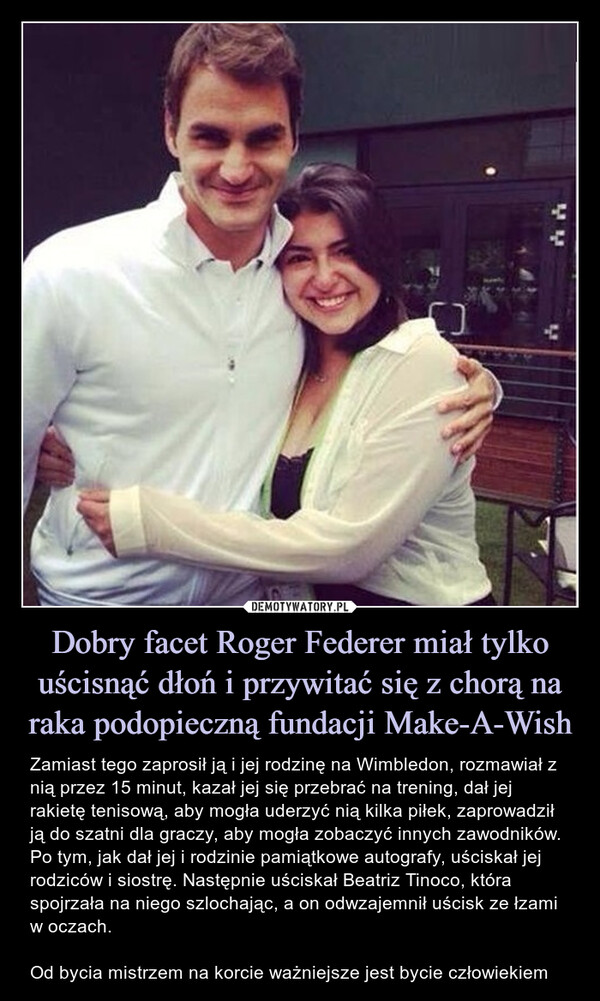 Dobry facet Roger Federer miał tylko uścisnąć dłoń i przywitać się z chorą na raka podopieczną fundacji Make-A-Wish – Zamiast tego zaprosił ją i jej rodzinę na Wimbledon, rozmawiał z nią przez 15 minut, kazał jej się przebrać na trening, dał jej rakietę tenisową, aby mogła uderzyć nią kilka piłek, zaprowadził ją do szatni dla graczy, aby mogła zobaczyć innych zawodników. Po tym, jak dał jej i rodzinie pamiątkowe autografy, uściskał jej rodziców i siostrę. Następnie uściskał Beatriz Tinoco, która spojrzała na niego szlochając, a on odwzajemnił uścisk ze łzami w oczach.Od bycia mistrzem na korcie ważniejsze jest bycie człowiekiem Zamiast tego zaprosił ją i jej rodzinę na Wimbledon, rozmawiał z nią przez 15 minut, kazał jej się przebrać na trening, dał jej rakietę tenisową, aby mogła uderzyć nią kilka piłek, zaprowadził ją do szatni dla graczy, aby mogła zobaczyć innych zawodników. Po tym, jak dał jej i rodzinie pamiątkowe autografy, uściskał jej rodziców i siostrę. Następnie uściskał Beatriz Tinoco, która spojrzała na niego szlochając, a on odwzajemnił uścisk ze łzami w oczach.Od bycia mistrzem na korcie ważniejsze jest bycie człowiekiem